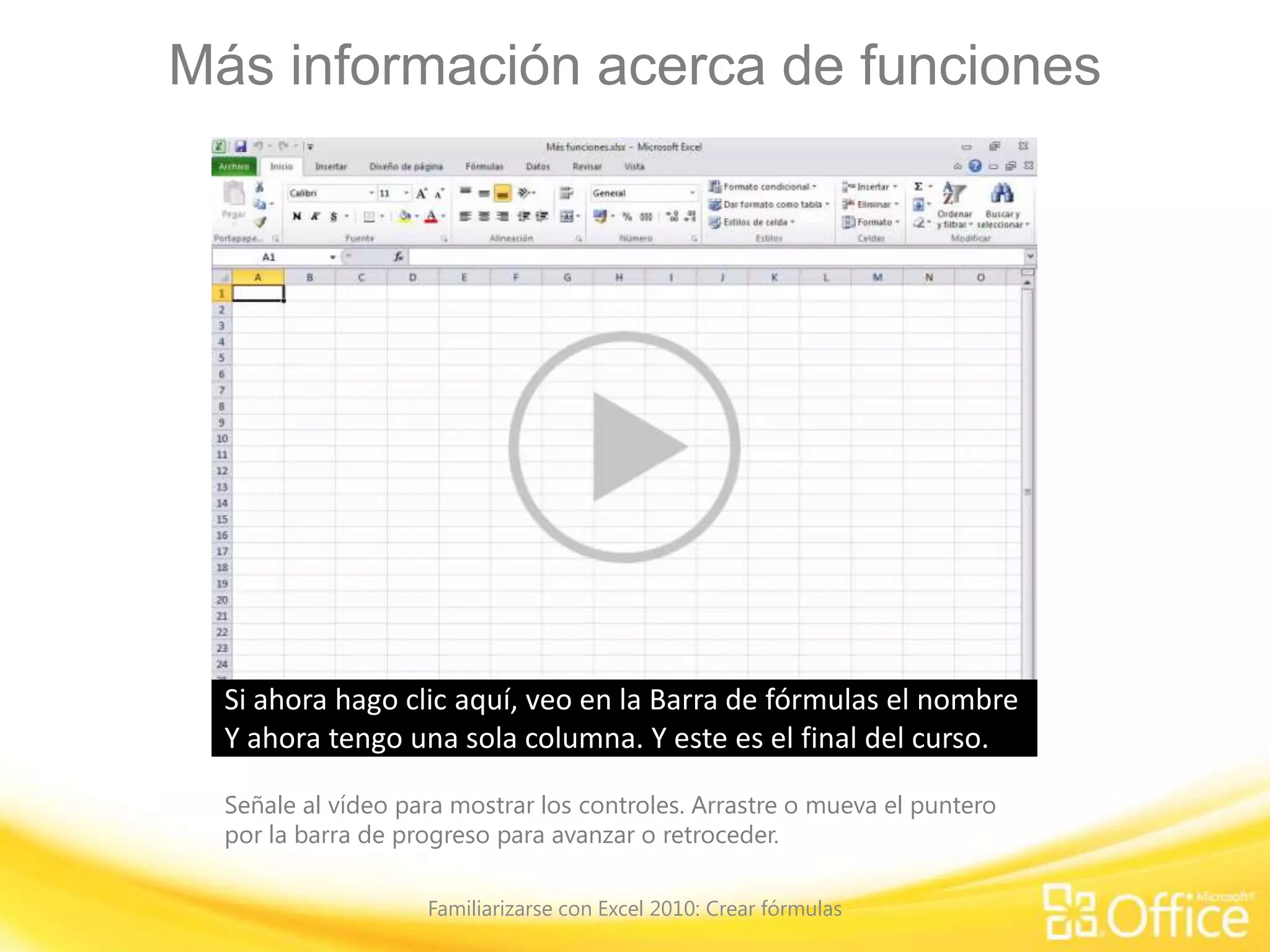 Más información acerca de funciones
Señale al vídeo para mostrar los controles. Arrastre o mueva el puntero
por la barra de progreso para avanzar o retroceder.
Familiarizarse con Excel 2010: Crear fórmulas
Excel tiene varias funciones, o fórmulas predefinidas, que son
útiles para realizar todo tipo de tareas.
En una sección anterior de este curso, mostré cómo usar la
función ‘Suma’que se encuentra en el grupo ‘Modificar’ de la ficha 'Inicio’.
Este es el botón 'Autosuma' y si hace clic en el botón, puede
ver la función 'Suma' y la función 'Promedio'.Además, hay una función para contar números,
definir el máximo o el mínimo y muchas otras funciones
disponibles para usar.
Haré clic en la pestaña 'Fórmulas' donde encontramos la
'Biblioteca de funciones'.
Observe que el botón 'Autosuma' también está disponible
aquí
y que existen además funciones financieras, lógicas, de
texto, de fecha y hora, entre otras.
Esta gran variedad de funciones da una idea de algunas de las
tareas que se podrían realizar con ellas.
Si conoce el nombre de una función, puede buscarla en esta
biblioteca,
pero lo más importante es que si no conoce el nombre de una
función, puede hacer clic en el botón 'Insertar función'.
Busquemos una. Quisiera calcular el pago de una copiadora
que necesito comprar.En el cuadro 'Insertar función' que ya tenemos abierto,
simplemente escribo “calcular pago” y, a continuación, hago
clic en 'Ir'.
La primera función de la lista es ‘PAGO’ cuya descripción
aparece debajo de la lista de funciones:
“Calcula el pago de un préstamo basado en pagos y tasa de
interés constantes”.Parece ser lo que necesito y hago clic en 'Aceptar'.Esto abre el cuadro de diálogo 'Argumentos de función'
donde se van a especificar los denominados 'Argumentos'
para la fórmula.
Para la función ‘PAGO’, los tres argumentos que se necesitan,
aparecen en negrita, son ‘Tasa’, ‘Nper’ y ‘Va’.
Probablemente sea difícil saber qué son estos
argumentos, pero lo averiguaremos en un segundo.
Los argumentos 'Vf' y 'Tipo' no están en negrita y eso significa
que no son necesarios para esta función.Hacemos clic en el cuadro ‘Tasa’ y debajo se lee:
“Tasa es la tasa de interés por período del préstamo. Por
ejemplo, use 6%/4 para pagos trimestrales al 6% TPA”.
La tasa de interés en la compra de la copiadora es
“3.5%/”, como realizaré pagos mensuales, “12”.Ahora muevo el punto de inserción a ‘Nper’.
Y ‘Nper’ se describe como “el número total de pagos del
préstamo”.
Como cancelaré el pago total en 3 años, serían “36”
pagos, durante ese período de tiempo.Ahora muevo el punto de inserción a ‘Va’.
Y 'Va' es el valor actual: “la cantidad total de una serie de
pagos futuros”.
Esto sería un préstamo de “3500” euros, lo escribo en el
cuadro y hago clic en ‘Aceptar’.El resultado es “(102,56 €)” lo que debería pagar por mes.
El formato del pago es rojo entre paréntesis, porque ese es el
formato que corresponde a las funciones financieras.
A continuación, mostraré otra forma de especificar la misma
función.
Si conoce el nombre de una función, no necesita usar el
botón 'Insertar función’.
Usaré otra vez la función ‘PAGO’, pero esta vez calcularé las
cuotas mensuales de un préstamo hipotecario.
Hago clic en una celda vacía, escribo el signo igual y, a
continuación, la letra “P” de pago.Lo que se muestra es la fórmula autocompletar
que ofrece una lista de funciones que empiezan con “P”. Aquí
está 'PAGO',
y si no estuviera segura de que esa es la función que busco,
podría ver la descripción aquí:
“Calcula el pago de un préstamo basado en pagos y tasa de
interés constantes”.
Esto es lo que busco. Podría continuar escribiendo la función
pero solo haré doble clic en PAGO
para obtenerla con el paréntesis de apertura y ver los
argumentos indicados abajo.
Ahora si tuviera dudas y no recordara los argumentos, podría
hacer clic aquí,
en ‘PAGO’, y obtener un tema de ayuda que describiría los
argumentos.
El primer argumento es 'tasa', que es mi tasa de interés, y esa
tasa es “5%”,dividida por “12” porqué haré 12 pagos mensuales.Cuando escribe esta fórmula usted mismo,
es necesario separar los argumentos y para ello, agregaré una
coma.
El siguiente argumento es 'Nper' (que es la cantidad de pagos
en 30 años).
Escribiré “30”, que equivale a los 30 años, y multiplicaré por
“12”, porque haré 12 pagos mensuales.
Y escribiré una coma para separar 'Nper' del siguiente
argumento, 'Va', que es el valor actual.El valor actual del préstamo es “180.000”.
Observe que los dos últimos argumentos, ‘*vf+’ y ‘*tipo+’ están
entre corchetes;
eso significa que no son necesarios para esta fórmula. Escribo
el paréntesis de cierre y presiono ENTRAR.
El resultado que obtengo es la cuota mensual del préstamo
hipotecario que sería de “(966,28 €)”.
A continuación, mostraré una función que se puede usar con
texto.
No se limite a usar funciones solo con números, también
puede usarlas para trabajar con texto.
Por ejemplo, esta es una lista de nombres de empleados cuyo
formato es bastante deficiente.Se ven letras mayúsculas en todas partes
y quisiera tener solo la primera letra de cada nombre en
mayúscula y las demás letras en minúscula.
Coloco el punto de inserción en la celda B2 donde deseo
tener la fórmula, al lado del nombre de Nancy.Busco la función haciendo clic en 'Insertar función'.
En la lista 'Buscar una función', escribo 'Mayúscula' y, a
continuación, hago clic en 'Ir'.
En la lista de funciones que obtengo, verá una función que se
denomina ‘NOMPROPIO’ y su descripción es:
“Convierte una cadena de texto en mayúsculas o
minúsculas, según corresponda;
la primera letra de cada palabra en mayúscula y las demás
letras en minúscula.”
Como esto es lo que deseo, hago clic en 'Aceptar'. En la hoja
de cálculo aparece 'NOMPROPIO'
y el cuadro de diálogo 'Argumentos de función' me indica que
el único argumento es 'Texto'.Deseo tener el nombre Nancy en la fórmula,
entonces solo hago clic en la celda A2, que la agrega al
cuadro, y hago clic en 'Aceptar'.Y aquí tenemos el nombre de Nancy
que pasó de tener todas letras mayúsculas a usar las
mayúsculas correctamente para nombres propios.Deseo copiar la fórmula para repetirla.
Simplemente arrastro la fórmula y suelto el botón del mouse
y aquí tengo la lista de nombres escritos correctamente.
Ahora bien, tengo dos columnas cuando en realidad deseo
tener una sola.
Además, si hago clic en el nombre de Nancy, en la Barra de
fórmulas
se puede ver que hay una fórmula detrás del nombre y
verdaderamente no quiero eso.
Quiero hacer clic, digamos aquí, y ver el nombre de Aníbal en
la Barra de fórmulas, no una fórmula.
Lo que haré será copiar la lista de los nombres escritos
correctamente y para ello los selecciono,hago clic con el botón secundario y clic en 'Copiar'.
A continuación, selecciono la lista con los nombres escritos
incorrectamente,
hago clic con el botón secundario y, en el cuadro 'Opciones de
pegado',
hay una opción que sirve para pegar únicamente valores, que
es lo que deseo, y no las fórmulas.
Hago clic y presiono ESC para quitar la marquesina que rodea
a los nombres en la columna B.
Si ahora hago clic aquí, veo en la Barra de fórmulas el nombre
de Nancy sin una fórmula.En esta columna, aún puedo ver las fórmulas,pero como ya no la necesito, simplemente la elimino.Y ahora tengo una sola columna. Y este es el final del curso.
 