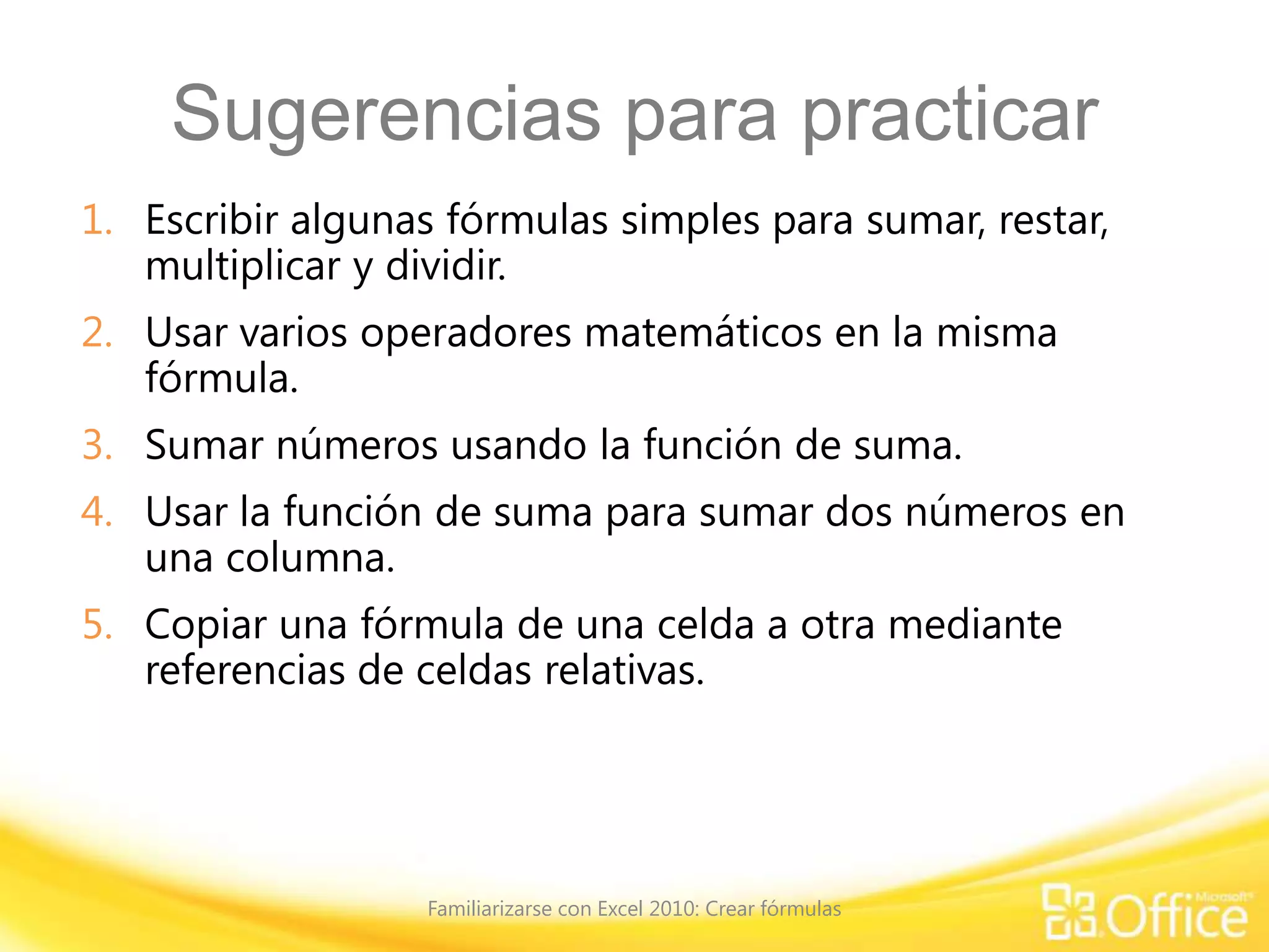 Sugerencias para practicar
1. Escribir algunas fórmulas simples para sumar, restar,
multiplicar y dividir.
2. Usar varios operadores matemáticos en la misma
fórmula.
3. Sumar números usando la función de suma.
4. Usar la función de suma para sumar dos números en
una columna.
5. Copiar una fórmula de una celda a otra mediante
referencias de celdas relativas.
Familiarizarse con Excel 2010: Crear fórmulas
 
