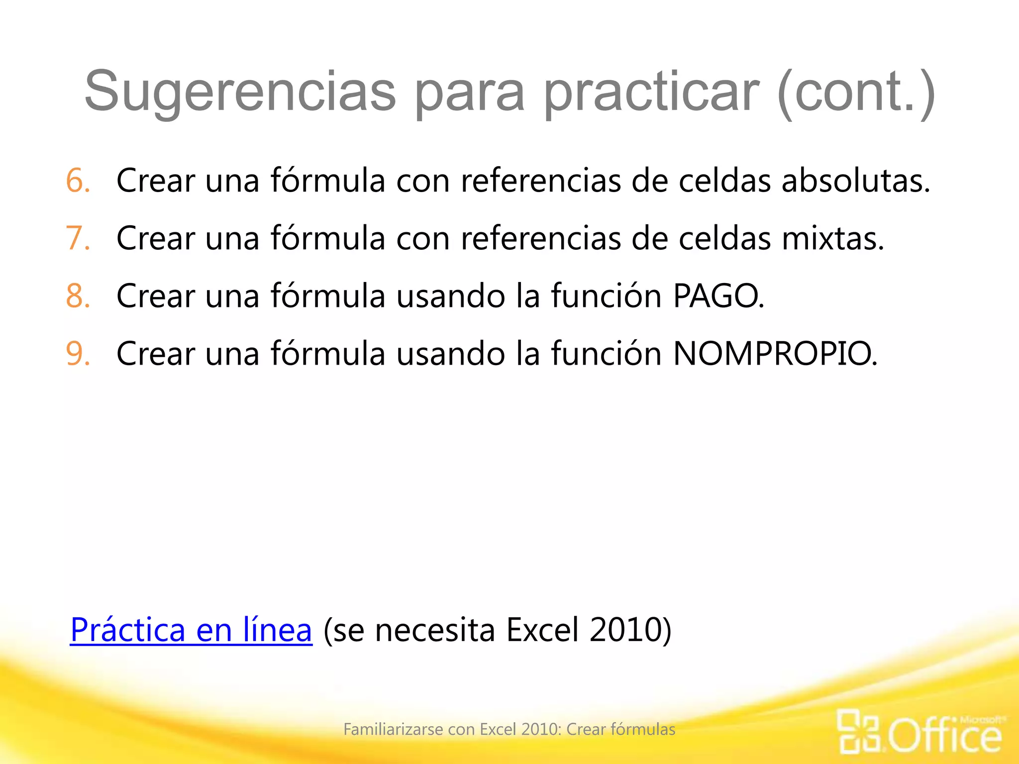 Sugerencias para practicar (cont.)
6. Crear una fórmula con referencias de celdas absolutas.
7. Crear una fórmula con referencias de celdas mixtas.
8. Crear una fórmula usando la función PAGO.
9. Crear una fórmula usando la función NOMPROPIO.
Práctica en línea (se necesita Excel 2010)
Familiarizarse con Excel 2010: Crear fórmulas
 