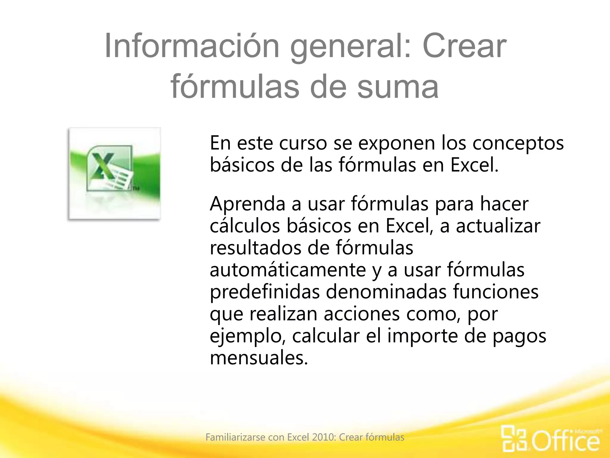 Información general: Crear
fórmulas de suma
En este curso se exponen los conceptos
básicos de las fórmulas en Excel.
Aprenda a usar fórmulas para hacer
cálculos básicos en Excel, a actualizar
resultados de fórmulas
automáticamente y a usar fórmulas
predefinidas denominadas funciones
que realizan acciones como, por
ejemplo, calcular el importe de pagos
mensuales.
Familiarizarse con Excel 2010: Crear fórmulas
 