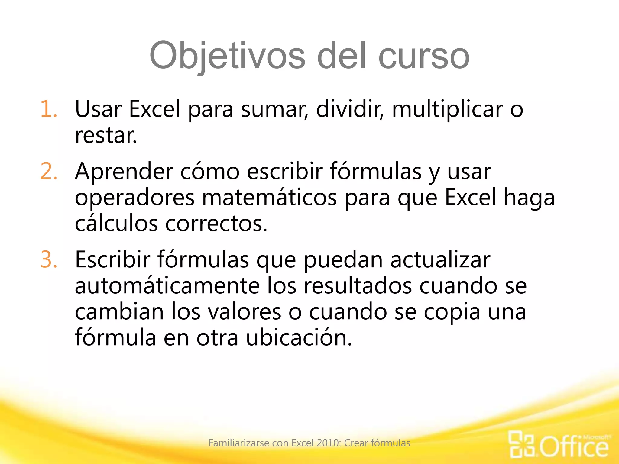 Objetivos del curso
1. Usar Excel para sumar, dividir, multiplicar o
restar.
2. Aprender cómo escribir fórmulas y usar
operadores matemáticos para que Excel haga
cálculos correctos.
3. Escribir fórmulas que puedan actualizar
automáticamente los resultados cuando se
cambian los valores o cuando se copia una
fórmula en otra ubicación.
Familiarizarse con Excel 2010: Crear fórmulas
 