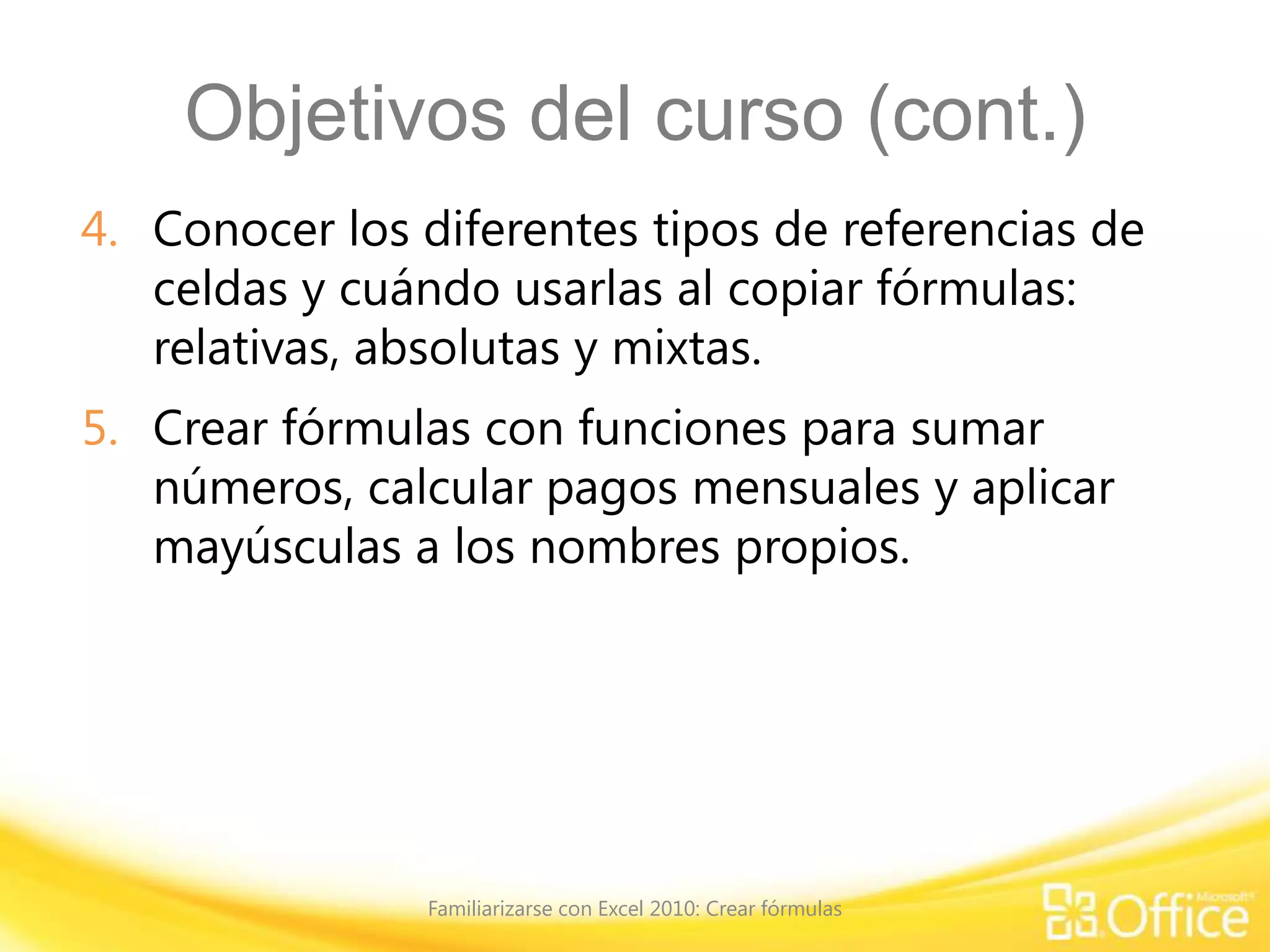 Objetivos del curso (cont.)
4. Conocer los diferentes tipos de referencias de
celdas y cuándo usarlas al copiar fórmulas:
relativas, absolutas y mixtas.
5. Crear fórmulas con funciones para sumar
números, calcular pagos mensuales y aplicar
mayúsculas a los nombres propios.
Familiarizarse con Excel 2010: Crear fórmulas
 