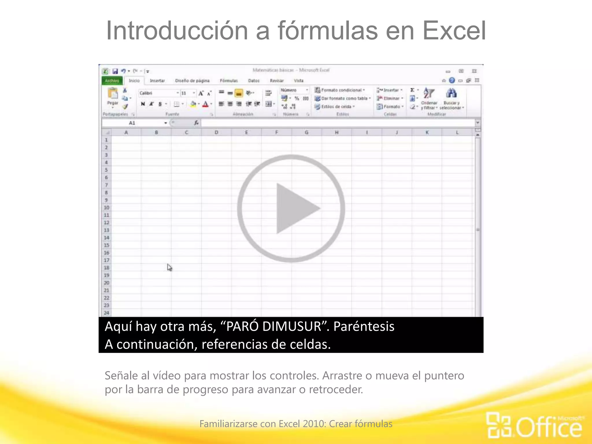 Introducción a fórmulas en Excel
Señale al vídeo para mostrar los controles. Arrastre o mueva el puntero
por la barra de progreso para avanzar o retroceder.
Familiarizarse con Excel 2010: Crear fórmulas
Bienvenido al curso.
Una de las cosas más fabulosas de Excel es su versatilidad
para realizar distintos tipos de tareas.
Excel permite desde hacer operaciones matemáticas sencillas
y estimaciones de costos de cuotas mensuales,
hasta ordenar y corregir una lista de nombres escritos de
forma incorrecta.
Empezaremos este curso con una operación matemática
básica y luego iremos aumentando paulatinamentela complejidad de las fórmulas.
La próxima vez que trabaje en Excel y necesite obtener un
número, no tendrá que ir en busca de una calculadorani de lápiz y papel. Ya sabrá como usar Excel.
Para realizar operaciones matemáticas en Excel, se crean
fórmulas sencillas.
Todas las fórmulas comienzan con un signo igual y, en el caso
de operaciones matemáticas,requieren también operadores matemáticos.
Por ejemplo, el signo más para sumar, el signo menos para
restar, el asterisco para multiplicar y la barra
diagonal para dividir. Lo mostraré aquí. Hago clic en la celda
A1. Escribo el signo igual y agrego dos números,“93+14”, presiono ENTRAR y el resultado es “107”.
Restaré dos números, “=93-14”, presiono ENTRAR y el
resultado es “79”.Multiplicaré, “=93*14”, presiono ENTRAR y obtengo “1302”.
Por último, dividiré, “=93/14”, presiono ENTRAR y el resultado
que obtengo es “6,642857”.
Tengo varios números después de la coma decimal y, si bien
es correcto, puede cambiarlo si lo desea.
Hago clic en la celda, muevo el cursor hacia arriba hasta
donde se lee 'Número' y, a continuación, hacia estos
dos botones. Este botón aumenta la cantidad de números
después de la coma decimal, y este botón, que es el
que usaré, disminuye la cantidad de números después de la
coma decimal.
Si mira en la celda A4, haré clic una vez en el botón y verá que
nos quita un número.Haré varios clics hasta obtener “6,64”.
Si alguna vez se preguntara si hay una fórmula detrás de un
número en Excel, simplemente haga clic en una celda,
como esta, y mire hacia arriba en la hoja de cálculo, en la
Barra de fórmulas, donde vemos la fórmula “=93+14”.
Borraré estos números para evitar distracciones en la
siguiente sección.
A continuación, mostraré cómo usar más de un operador
matemático en una fórmula.
Las fórmulas que tienen un solo operador matemático son
bastante fáciles de hacer;
sin embargo, hay más detalles a tener en cuenta cuando se
usa más de un operador en la fórmula.
Excel calcula, no solo de izquierda a derecha, sino también de
acuerdo con las reglas de orden oprioridad de los operadores matemáticos.
Estas reglas son las mismas que nos enseñaron en la escuela
cuando aprendimos a hacer operacionesmatemáticas sin la ayuda de elementos electrónicos.
Por ejemplo, si deseara escribir una fórmula, de modo que
Excel sume 4+4 y multiplique el resultado por 6,¿cómo escribiría la fórmula?¿De este modo: “=4+4*6”?
Bueno, esta cuenta no se realizará porque la multiplicación se
hace antes que la suma.
Excel primero multiplicaría 6 por 4 para obtener 24 y luego
sumaría 4 a 24 para obtener 28.
¿Entonces cómo escribiría la fórmula? Podría hacerlo de dos
maneras: “=(4+4)*6”, o bien “=6*(4+4)”.
Ambas fórmulas son correctas porque Excel calcula lo que
está entre paréntesis antes de hacer cualquier otra operación.
En cualquiera de las dos fórmulas, Excel sumará 4+4 para
obtener 8 y, a continuación, multiplicará 8 por 6 para
obtener 48. Dediquemos unos minutos para revisar las reglas
de orden de los operadores,
por si acaso hace mucho tiempo que no piensa en ello y por si
desea escribir fórmulas básicas.
Regla uno, como acabo de decir: primero se calcula lo que va
entre paréntesis.
Regla dos: los exponentes (raíces y potencias) vienen en
segundo lugar. Esto no lo trataremos en el curso.Regla tres: se multiplica y divide de izquierda a derecha.
Por lo tanto, después de considerar las primeras dos
reglas, multiplique o divida según quéoperación está primero.
Con este problema, “=35/5*3”, se divide 35 por 5 para
obtener 7, ya que la división está primero en el problema,y, a continuación, se multiplica 7 por 3 para obtener 21.Regla 4: se suma y resta de izquierda a derecha.
Por último, después de hacer todo lo demás, puede sumar o
restar.
Por lo tanto, en este problema, “=3+6*2”, primero se
multiplicaría 6 por 2 para obtener 12 y, a continuación,se sumaría 3 más 12 para obtener 15.
Para recordar el orden de prioridad de los operadores puede
recurrir a los trucos mnemotécnicosque quizás recuerde de la escuela.
“PEMDAS”. Paréntesis primero, seguido de exponentes
(potencias y raíces cuadradas, por ejemplo),multiplicación y división (de izquierda a derecha)
y por último, la adición y sustracción (de izquierda a derecha).Aquí hay otra más, “PARÓ DIMUSUR”. Paréntesis
primero, seguido de órdenes (potencias y raíces cuadradas),división y multiplicación (de izquierda a derecha)y por último, suma y resta (de izquierda a derecha).A continuación, referencias de celdas.
 