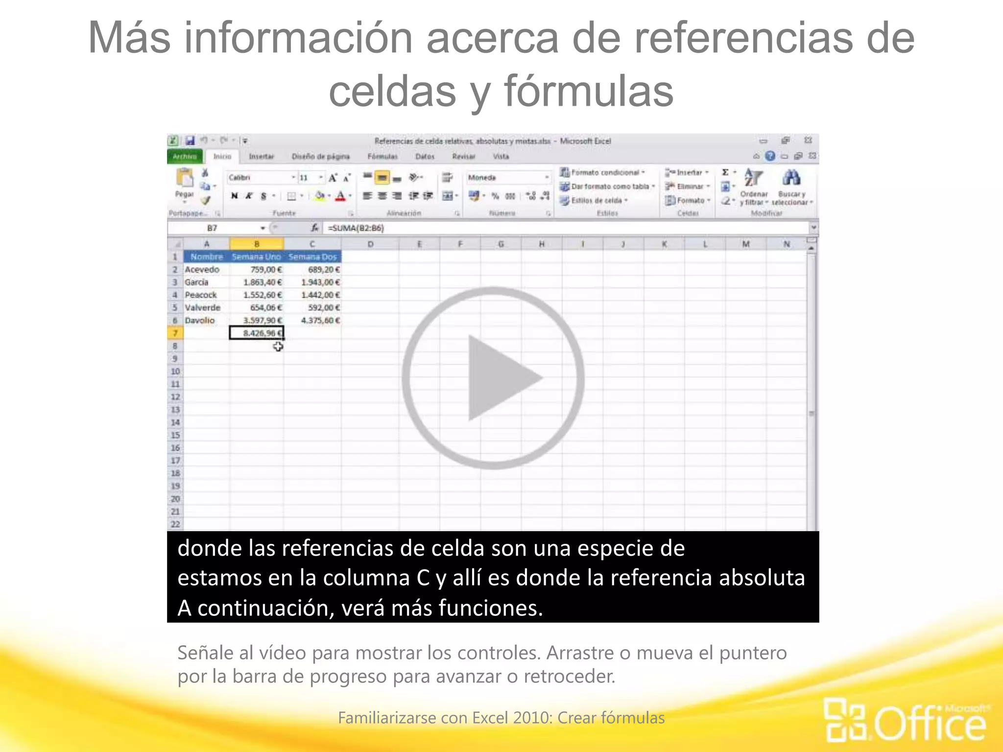 Más información acerca de referencias de
celdas y fórmulas
Señale al vídeo para mostrar los controles. Arrastre o mueva el puntero
por la barra de progreso para avanzar o retroceder.
Familiarizarse con Excel 2010: Crear fórmulas
He creado una fórmula en la celda B7 para obtener el total de
todos los números de la columna B.
Además, me gustaría obtener el total de los números de la
columna C.
Para hacerlo, puedo crear otra fórmula o puedo copiar la que
ya tengo en la columna C.
Para ello, hago clic en la celda B7, muevo el cursor hasta que
se convierte en un signo más de color negro,presiono el botón del mouse y arrastro hasta la celda C7;
suelto el botón del mouse y obtengo el total de la columna C.Observaré ambas fórmulas para ver qué sucedió cuando
copié de una celda a otra.
Hago clic en B7 y, en la Barra de fórmulas, se puede ver que
las referencias de celda son 'B2:B6',que abarca todos los números de la columna B.
Hago clic en la celda C7 y, en la Barra de fórmulas, se puede
ver que B2 se ha convertido en C2 y B6, en C6.Ahora, la fórmula abarca todos los números de la columna C.Cuando copié la fórmula de una celda a otra,
las referencias de celda se modificaron automáticamente
para reflejar la nueva ubicación de la fórmula.
Cuando se copia una fórmula y las referencias de celda
cambian,
la referencia de celda se denomina referencia de celda
relativa.
No es que deba conocer ese término, pero esa es la
denominación.
Antes de pasar a la siguiente sección, deseo también obtener
el total de cada vendedor durante las semanas una y dos.
Para ello, hago clic en D2, me dirijo a 'Modificar', hago clic en
el botón 'Autosuma',presiono ENTRAR y aquí está el total que necesitaba.
Muevo el cursor hasta que se convierte en un signo más de
color negro,
arrastro y obtengo el total correspondiente a cada persona en
sus dos semanas de trabajo.
Esta operación de arrastrar y colocar una fórmula funciona a
la perfección; no obstante,
debe saber que también puede copiar y pegar una fórmula de
una a otra ubicación.Esto es especialmente útil cuando se desea copiar
una fórmula de una celda a otra que no está ubicada
inmediatamente al lado.
Mostraré un ejemplo. Eliminaré esta fórmula. Hago clic
aquí, clic con el botón secundario y clic en 'Copiar'.
A continuación, hago clic donde deseo colocar la fórmula, clic
con el botón secundario y,
entre las opciones de pegado, tengo la opción 'Fórmulas', que
es la que corresponde en este caso.
Hago clic y obtengo otra vez el total para la columna C. Para
quitar la marquesina alrededor de la celda B7, presiono ESC.
A continuación, veremos una fórmula en la que la celda de
referencia no cambia cuando se copia de una celda a otra.
Cada quince días, cada vendedor obtiene una comisión del
3% por sus dos semanas de trabajo.
Crearé una fórmula que me permita calcular cuál será la
comisión de cada persona.
Escribo el porcentaje, el 3%, en la celda F2, que es la que
elegí casualmente, porque puede usarse cualquier celda,
y, a continuación, escribo aquí mi fórmula, '='. Ahora deseo
incluir el total de Bento en la fórmula
y multiplicarlo por las veces que indica el porcentaje; este es
el porcentaje de comisión,hago clic allí y presiono ENTRAR.El porcentaje de comisión equivale a '43,45 €'.
Ahora voy a copiar la fórmula y posiblemente se sorprenda
con el resultado.
Copio hacia abajo y observe que todos obtienen ceros, lo cual
obviamente no es correcto porque deben tener una comisión.
Veamos la fórmula para determinar por qué sucedió esto.
Si hago clic en E2 para la comisión de Bento, vemos
'D2*F2', que es absolutamente correcto, esto es D2
multiplicado por F2. No obstante, si hago clic aquí, en la
Barra de fórmulas se lee 'D3*F3'.Bueno, como no hay nada en la celda F3, obtenemos cero.
Además, como las referencias de celda cambian al
copiarse, F2 se convirtió en F3,y, luego se convirtió en F4.
Este es un ejemplo en el que a pesar de lo cómodo que
puede resultar el cambio automático de las referencias de
celda
no deseamos que cambien. Por lo tanto, voy a mostrar cómo
se puede impedir el cambio.
Elimino esto. De hecho, elimino toda la fórmula para
comenzar otra vez desde el principio.
Escribo el signo igual, hago clic aquí para volver a obtener D2
y agrego el signo de multiplicación.Hago clic aquí para obtener el porcentaje de comisión.
Pero esta vez, voy a cambiar la referencia de celda para que
en vez de que sea un referencia de celda relativa
que va a cambiar al copiarse, sea una referencia de celda
absoluta que siempre apuntará a la celda F2.
Las referencias de celda absolutas tienen una apariencia
distinta de las relativasy esto se logra presionando la tecla F4.
Ahora, esto parece extraño, de hecho para mí lo es, se lee
“$F$2”.
Esto solo significa que esta fórmula siempre indicará la celda
F2.
Si se olvidara del método abreviado de teclado F4, siempre
podrá escribir usted mismo el signo dólar.
El signo dólar siempre se coloca delante de la columna, es
decir '$F', y antes de la fila, es decir '$2'.Presiono ENTRAR y aquí obtengo el mismo total que antes,
pero esta vez, cuando copia las fórmulas hacia abajo, cada
persona obtiene su comisión de venta.Si hago clic en esta celda veo que dice 'D3';
esa es nuestra referencia absoluta que aquí está indicando la
celda 'F2'.
Hago clic aquí y, nuevamente, la referencia relativa cambió de
'D3' a 'D4',pero esa referencia absoluta sigue indicando la celda 'F2'.A continuación, mostraré otro ejemplo de fórmula
donde las referencias de celda son una especie de
combinación de ambos tipos de referencias: relativa y
absoluta.
Deseo crear una tabla que me brindará datos conforme a lo
que vendió una persona:
cuál sería su comisión por esas ventas de acuerdo a un
determinado porcentaje de comisión.
Para hacerlo necesito crear una fórmula con referencias de
celda que se denominan referencias mixtas,
en las que una parte de la referencia es absoluta y otra parte
de la referencia de celda es relativa.Confieso que me llevó bastante tiempo comprender esto,
pero finalmente lo entendí y espero poder hacer que sea más
fácil para usted.
Normalmente se usaría una referencia de celda mixta en una
tabla como esta,ya sea para porcentajes de comisión o tasas fiscales.Hago clic aquí, donde deseo crear mi primera fórmula.
Lo que debe preguntarse cuando cree una tabla como esta
es:
¿qué desea que la fórmula indique permanentemente para
que sea referencia absoluta?
Yo siempre deseo que indique la columna B, que es donde
figuran las tasas de venta,
y siempre deseo que la fórmula indique la fila 2, donde está el
porcentaje de comisión.
Continuamos. Escribo la fórmula, el signo igual y hago clic
aquí para especificar 100.000 € en la fórmula.
Ahora, deseo hacer que la columna B sea una referencia
absoluta. Entonces, presiono la tecla F4.
Esto hace que B3 sea una referencia absoluta, lo cual no es
exactamente lo que busco.
Dado que necesito que la columna sea absoluta, vuelvo a
presionar F4, y esta vez lo logré.
Ahora bien, el '$3' significa que la fila sería absoluta y no es lo
que quiero.Entonces presiono F4 por última vez.
Ahora sí tengo una referencia absoluta en la columna B y una
referencia relativa en la fila 3, que es lo que deseo.
La fórmula siempre hará referencia a la columna B, pero la
parte relativa, 3, cambiará cuando copie hacia abajo,es decir, a la fila 4, fila 5 y así sucesivamente.
A continuación, multiplicaré mi comisión de ventas que no
puedo ver ahora, es poco claro,por lo que continúo y escribo 'C2'.
Dado que deseo hacer referencia a la fila 2 todo el tiempo,
presionaré la tecla F4,todo pasa a ser absoluto, y no quiero eso,
entonces vuelvo a presionar F4 para tener una referencia
relativa en la columna C,
que es exactamente lo que deseo porque copiaré a la
columna D, E y las que siguen,
pero siempre haciendo referencia a la fila 2, que es la
referencia absoluta.
Presiono ENTRAR. Obtengo 1.000 € por una venta de 100.000
€, con una comisión del 1%.
Copio esto en las siguientes celdas y todo tiene sentido. Con
una comisión del 5%, tendría 5.000 €.
Selecciono esto para copiar la fórmula hasta el final de la
tabla,suelto el botón del mouse y allí tengo la tabla.
Veamos qué sucede al hacer clic en alguna de las celdas, por
ejemplo en F10.
Si vendí 800.000 € y obtuve una comisión del 4%, serían
32.000 €. Si prestamos atención a la Barra de fórmulas,
podemos ver que hemos obtenido esta referencia absoluta de
la columna B pero estamos en la fila 10,
multiplicación, resulta que estamos en la columna F, pero
seguimos dirigiendo la fórmula a la fila 2.
Hago clic aquí donde vendí 400.000 € y obtuve una comisión
del 1%, serían 4.000 €.
Miramos en la Barra de fórmulas, se hace referencia a la
columna B, estamos en la fila 6, multiplicación,
estamos en la columna C y allí es donde la referencia absoluta
indica la fila 2.A continuación, verá más funciones.
 