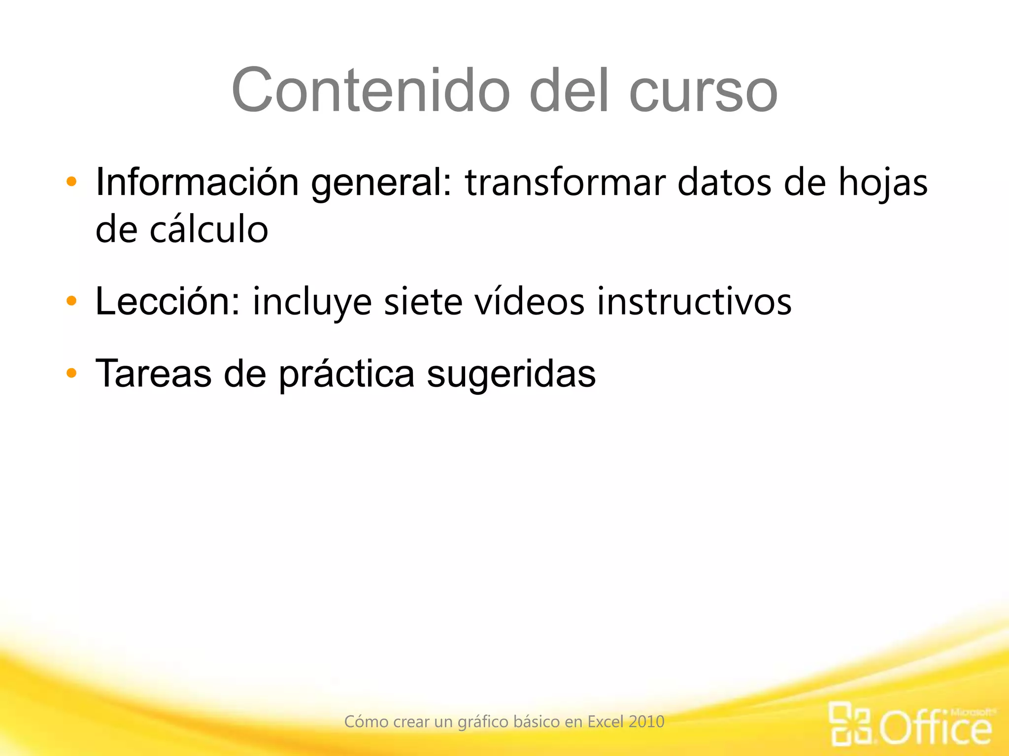 Contenido del curso
• Información general: transformar datos de hojas
de cálculo
• Lección: incluye siete vídeos instructivos
• Tareas de práctica sugeridas
Cómo crear un gráfico básico en Excel 2010
 