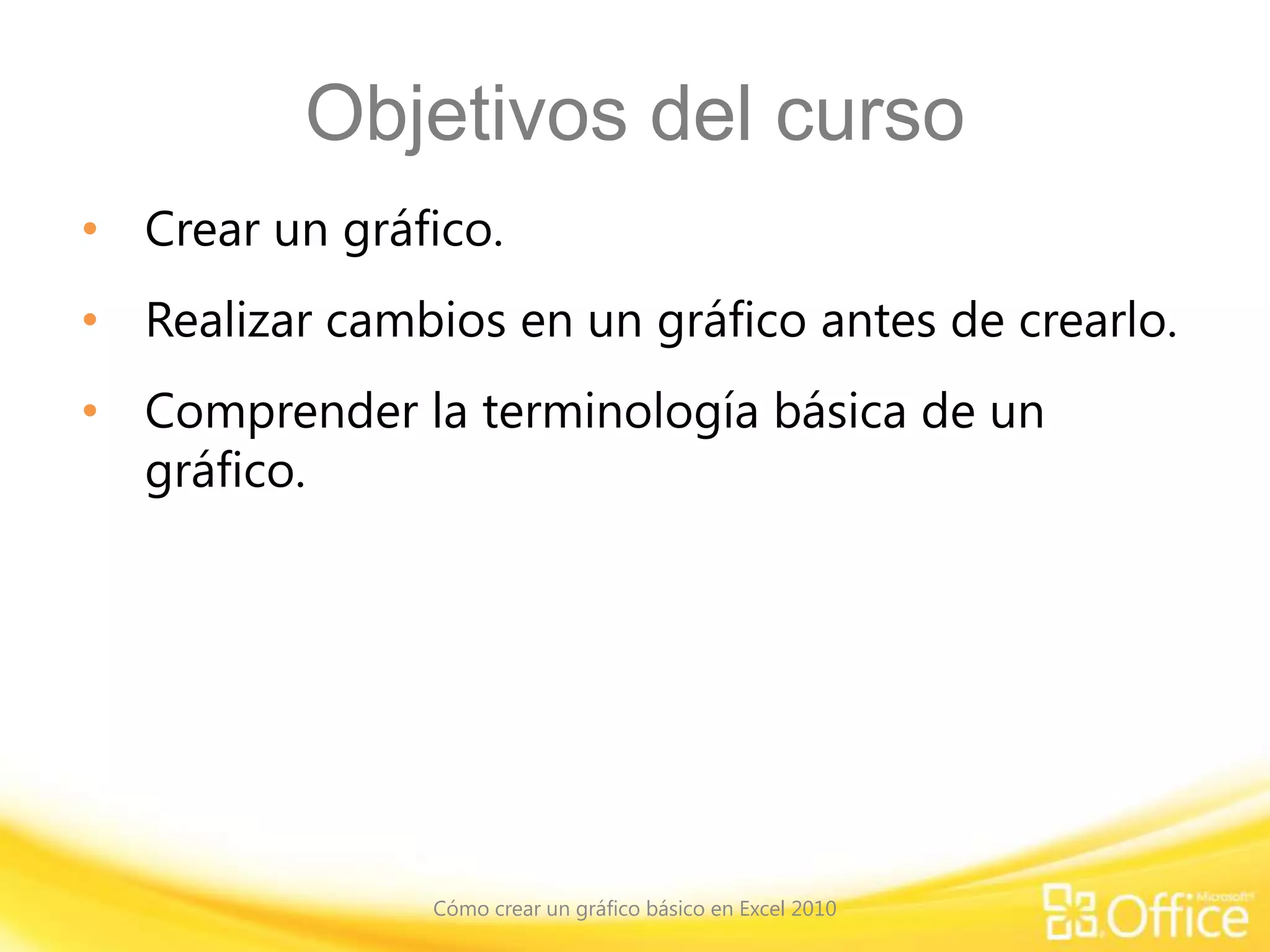 Objetivos del curso
• Crear un gráfico.
• Realizar cambios en un gráfico antes de crearlo.
• Comprender la terminología básica de un
gráfico.
Cómo crear un gráfico básico en Excel 2010
 