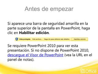 Antes de empezar
Si aparece una barra de seguridad amarilla en la
parte superior de la pantalla en PowerPoint, haga
clic en Habilitar edición.
Se requiere PowerPoint 2010 para ver esta
presentación. Si no dispone de PowerPoint 2010,
descargue el Visor de PowerPoint (vea la URL en el
panel de notas).
 