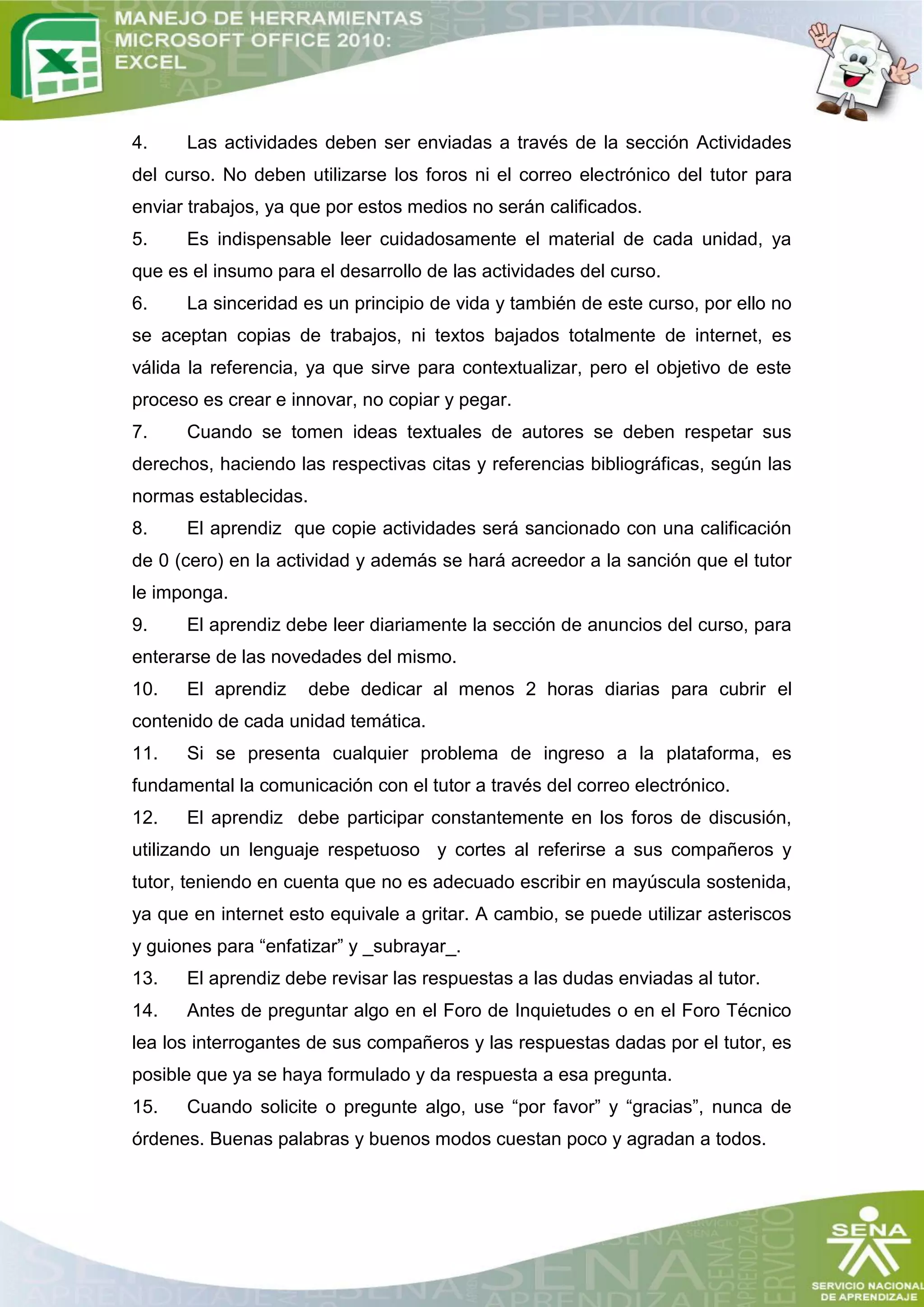 4.    Las actividades deben ser enviadas a través de la sección Actividades
del curso. No deben utilizarse los foros ni el correo electrónico del tutor para
enviar trabajos, ya que por estos medios no serán calificados.
5.    Es indispensable leer cuidadosamente el material de cada unidad, ya
que es el insumo para el desarrollo de las actividades del curso.
6.    La sinceridad es un principio de vida y también de este curso, por ello no
se aceptan copias de trabajos, ni textos bajados totalmente de internet, es
válida la referencia, ya que sirve para contextualizar, pero el objetivo de este
proceso es crear e innovar, no copiar y pegar.
7.    Cuando se tomen ideas textuales de autores se deben respetar sus
derechos, haciendo las respectivas citas y referencias bibliográficas, según las
normas establecidas.
8.    El aprendiz que copie actividades será sancionado con una calificación
de 0 (cero) en la actividad y además se hará acreedor a la sanción que el tutor
le imponga.
9.    El aprendiz debe leer diariamente la sección de anuncios del curso, para
enterarse de las novedades del mismo.
10.   El aprendiz      debe dedicar al menos 2 horas diarias para cubrir el
contenido de cada unidad temática.
11.   Si se presenta cualquier problema de ingreso a la plataforma, es
fundamental la comunicación con el tutor a través del correo electrónico.
12.   El aprendiz debe participar constantemente en los foros de discusión,
utilizando un lenguaje respetuoso y cortes al referirse a sus compañeros y
tutor, teniendo en cuenta que no es adecuado escribir en mayúscula sostenida,
ya que en internet esto equivale a gritar. A cambio, se puede utilizar asteriscos
y guiones para “enfatizar” y _subrayar_.
13.   El aprendiz debe revisar las respuestas a las dudas enviadas al tutor.
14.   Antes de preguntar algo en el Foro de Inquietudes o en el Foro Técnico
lea los interrogantes de sus compañeros y las respuestas dadas por el tutor, es
posible que ya se haya formulado y da respuesta a esa pregunta.
15.   Cuando solicite o pregunte algo, use “por favor” y “gracias”, nunca de
órdenes. Buenas palabras y buenos modos cuestan poco y agradan a todos.
 
