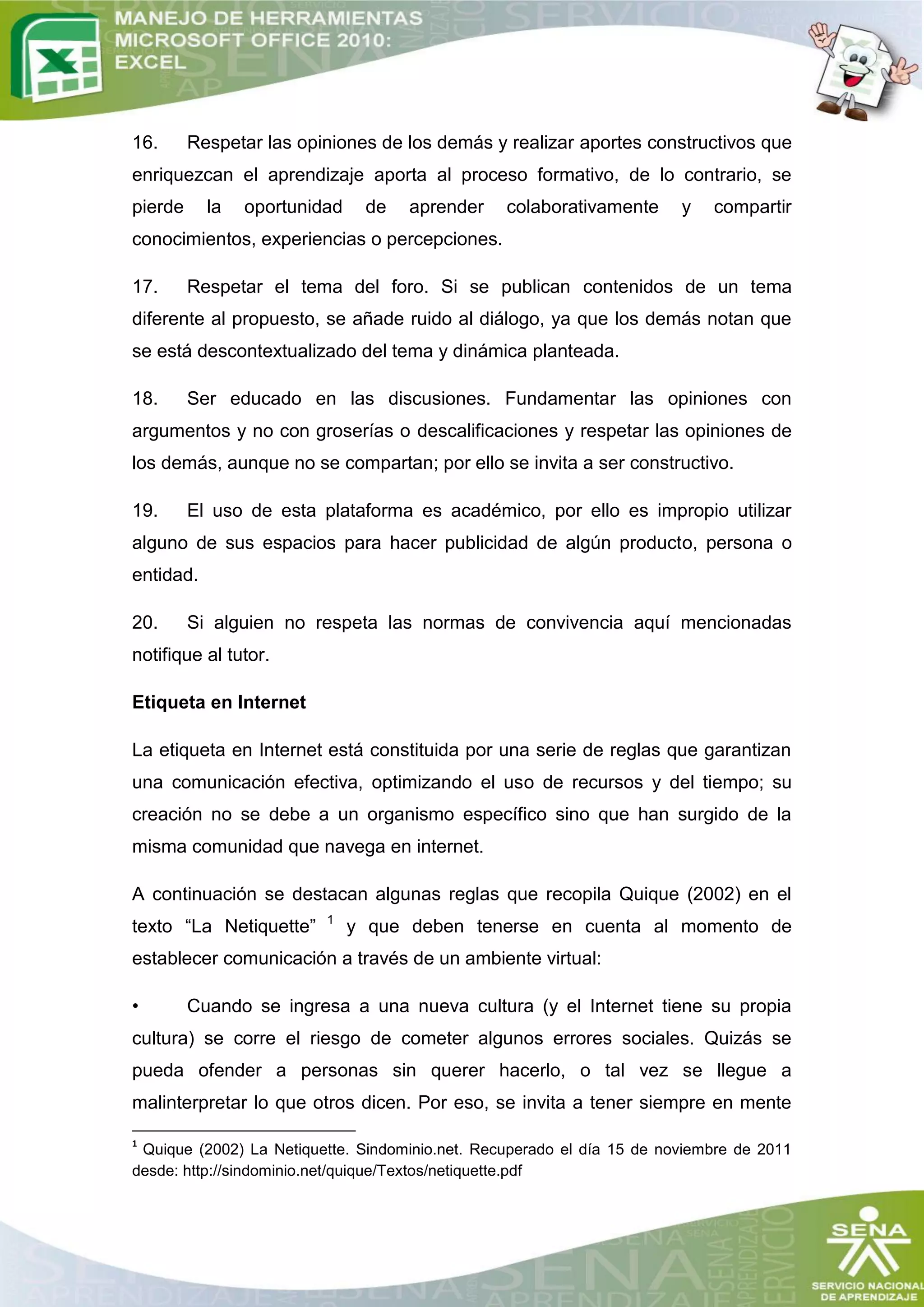 16.      Respetar las opiniones de los demás y realizar aportes constructivos que
enriquezcan el aprendizaje aporta al proceso formativo, de lo contrario, se
pierde     la   oportunidad    de   aprender     colaborativamente      y   compartir
conocimientos, experiencias o percepciones.

17.      Respetar el tema del foro. Si se publican contenidos de un tema
diferente al propuesto, se añade ruido al diálogo, ya que los demás notan que
se está descontextualizado del tema y dinámica planteada.

18.      Ser educado en las discusiones. Fundamentar las opiniones con
argumentos y no con groserías o descalificaciones y respetar las opiniones de
los demás, aunque no se compartan; por ello se invita a ser constructivo.

19.      El uso de esta plataforma es académico, por ello es impropio utilizar
alguno de sus espacios para hacer publicidad de algún producto, persona o
entidad.

20.      Si alguien no respeta las normas de convivencia aquí mencionadas
notifique al tutor.

Etiqueta en Internet

La etiqueta en Internet está constituida por una serie de reglas que garantizan
una comunicación efectiva, optimizando el uso de recursos y del tiempo; su
creación no se debe a un organismo específico sino que han surgido de la
misma comunidad que navega en internet.

A continuación se destacan algunas reglas que recopila Quique (2002) en el
                         1
texto “La Netiquette”         y que deben tenerse en cuenta al momento de
establecer comunicación a través de un ambiente virtual:

•        Cuando se ingresa a una nueva cultura (y el Internet tiene su propia
cultura) se corre el riesgo de cometer algunos errores sociales. Quizás se
pueda ofender a personas sin querer hacerlo, o tal vez se llegue a
malinterpretar lo que otros dicen. Por eso, se invita a tener siempre en mente

1
 Quique (2002) La Netiquette. Sindominio.net. Recuperado el día 15 de noviembre de 2011
desde: http://sindominio.net/quique/Textos/netiquette.pdf
 