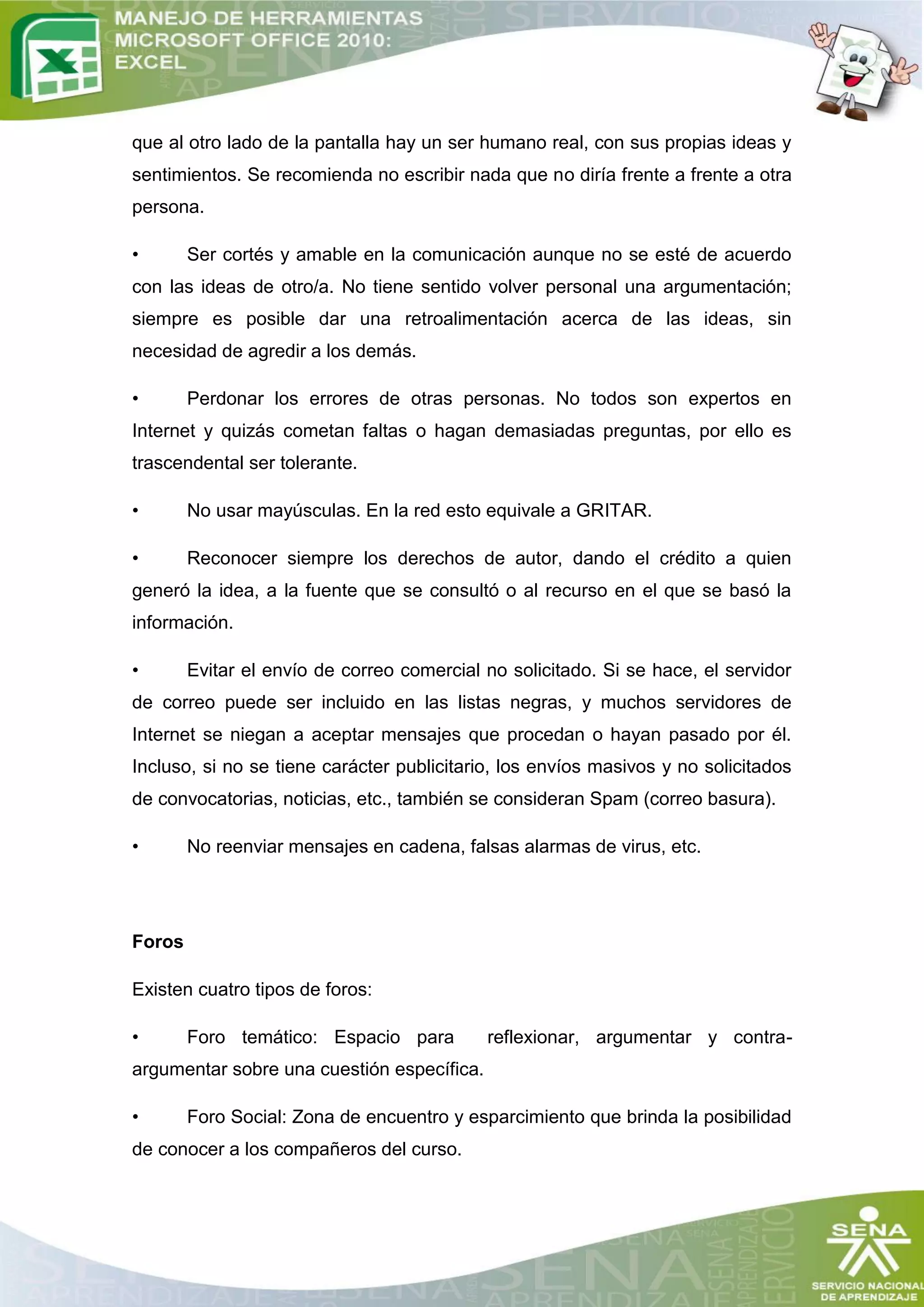 que al otro lado de la pantalla hay un ser humano real, con sus propias ideas y
sentimientos. Se recomienda no escribir nada que no diría frente a frente a otra
persona.

•       Ser cortés y amable en la comunicación aunque no se esté de acuerdo
con las ideas de otro/a. No tiene sentido volver personal una argumentación;
siempre es posible dar una retroalimentación acerca de las ideas, sin
necesidad de agredir a los demás.

•       Perdonar los errores de otras personas. No todos son expertos en
Internet y quizás cometan faltas o hagan demasiadas preguntas, por ello es
trascendental ser tolerante.

•       No usar mayúsculas. En la red esto equivale a GRITAR.

•       Reconocer siempre los derechos de autor, dando el crédito a quien
generó la idea, a la fuente que se consultó o al recurso en el que se basó la
información.

•       Evitar el envío de correo comercial no solicitado. Si se hace, el servidor
de correo puede ser incluido en las listas negras, y muchos servidores de
Internet se niegan a aceptar mensajes que procedan o hayan pasado por él.
Incluso, si no se tiene carácter publicitario, los envíos masivos y no solicitados
de convocatorias, noticias, etc., también se consideran Spam (correo basura).

•       No reenviar mensajes en cadena, falsas alarmas de virus, etc.




Foros

Existen cuatro tipos de foros:

•       Foro temático: Espacio para         reflexionar, argumentar y contra-
argumentar sobre una cuestión específica.

•       Foro Social: Zona de encuentro y esparcimiento que brinda la posibilidad
de conocer a los compañeros del curso.
 