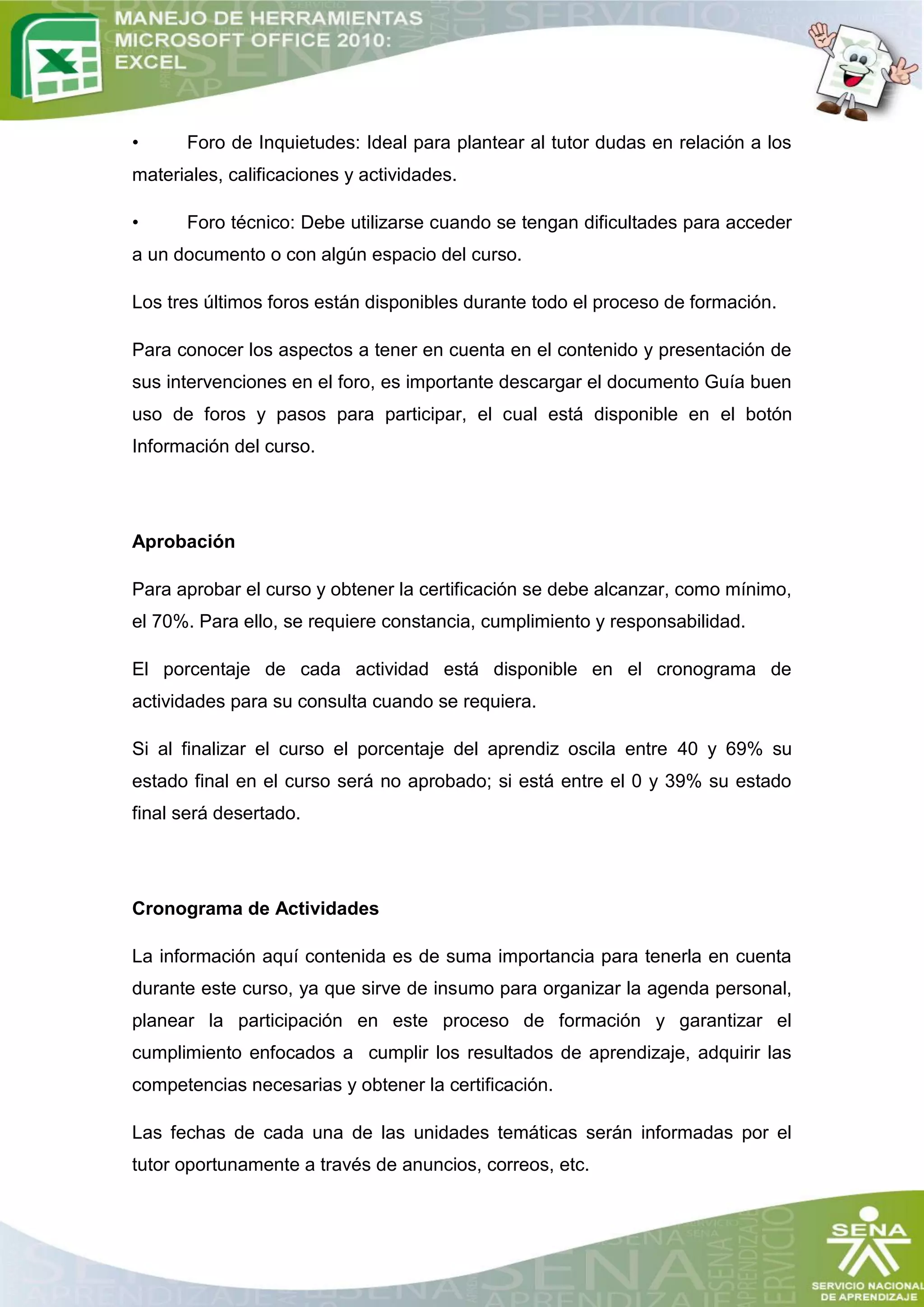 •     Foro de Inquietudes: Ideal para plantear al tutor dudas en relación a los
materiales, calificaciones y actividades.

•     Foro técnico: Debe utilizarse cuando se tengan dificultades para acceder
a un documento o con algún espacio del curso.

Los tres últimos foros están disponibles durante todo el proceso de formación.

Para conocer los aspectos a tener en cuenta en el contenido y presentación de
sus intervenciones en el foro, es importante descargar el documento Guía buen
uso de foros y pasos para participar, el cual está disponible en el botón
Información del curso.




Aprobación

Para aprobar el curso y obtener la certificación se debe alcanzar, como mínimo,
el 70%. Para ello, se requiere constancia, cumplimiento y responsabilidad.

El porcentaje de cada actividad está disponible en el cronograma de
actividades para su consulta cuando se requiera.

Si al finalizar el curso el porcentaje del aprendiz oscila entre 40 y 69% su
estado final en el curso será no aprobado; si está entre el 0 y 39% su estado
final será desertado.




Cronograma de Actividades

La información aquí contenida es de suma importancia para tenerla en cuenta
durante este curso, ya que sirve de insumo para organizar la agenda personal,
planear la participación en este proceso de formación y garantizar el
cumplimiento enfocados a cumplir los resultados de aprendizaje, adquirir las
competencias necesarias y obtener la certificación.

Las fechas de cada una de las unidades temáticas serán informadas por el
tutor oportunamente a través de anuncios, correos, etc.
 