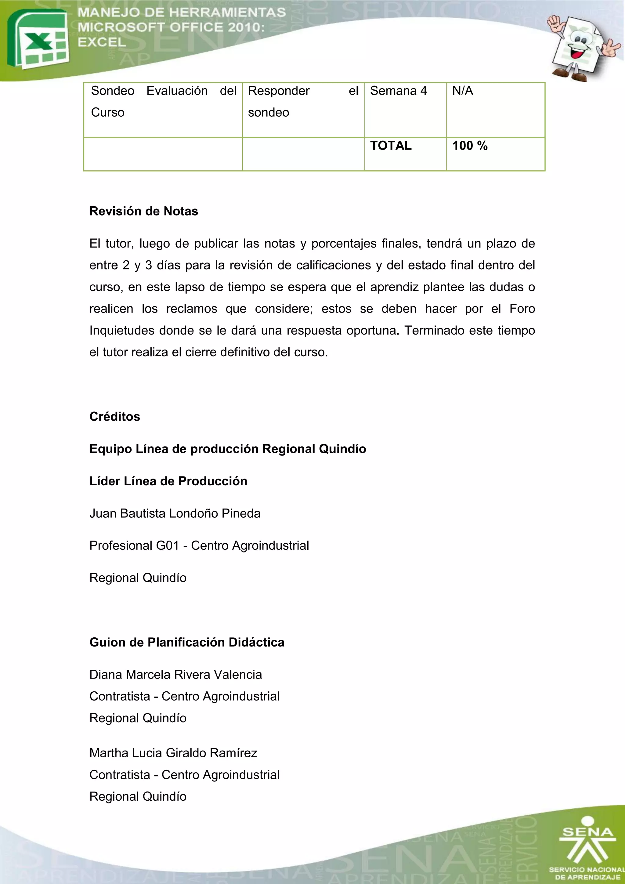 Sondeo Evaluación del Responder                    el Semana 4   N/A
Curso                          sondeo

                                                     TOTAL       100 %




Revisión de Notas

El tutor, luego de publicar las notas y porcentajes finales, tendrá un plazo de
entre 2 y 3 días para la revisión de calificaciones y del estado final dentro del
curso, en este lapso de tiempo se espera que el aprendiz plantee las dudas o
realicen los reclamos que considere; estos se deben hacer por el Foro
Inquietudes donde se le dará una respuesta oportuna. Terminado este tiempo
el tutor realiza el cierre definitivo del curso.




Créditos

Equipo Línea de producción Regional Quindío

Líder Línea de Producción

Juan Bautista Londoño Pineda

Profesional G01 - Centro Agroindustrial

Regional Quindío




Guion de Planificación Didáctica

Diana Marcela Rivera Valencia
Contratista - Centro Agroindustrial
Regional Quindío

Martha Lucia Giraldo Ramírez
Contratista - Centro Agroindustrial
Regional Quindío
 