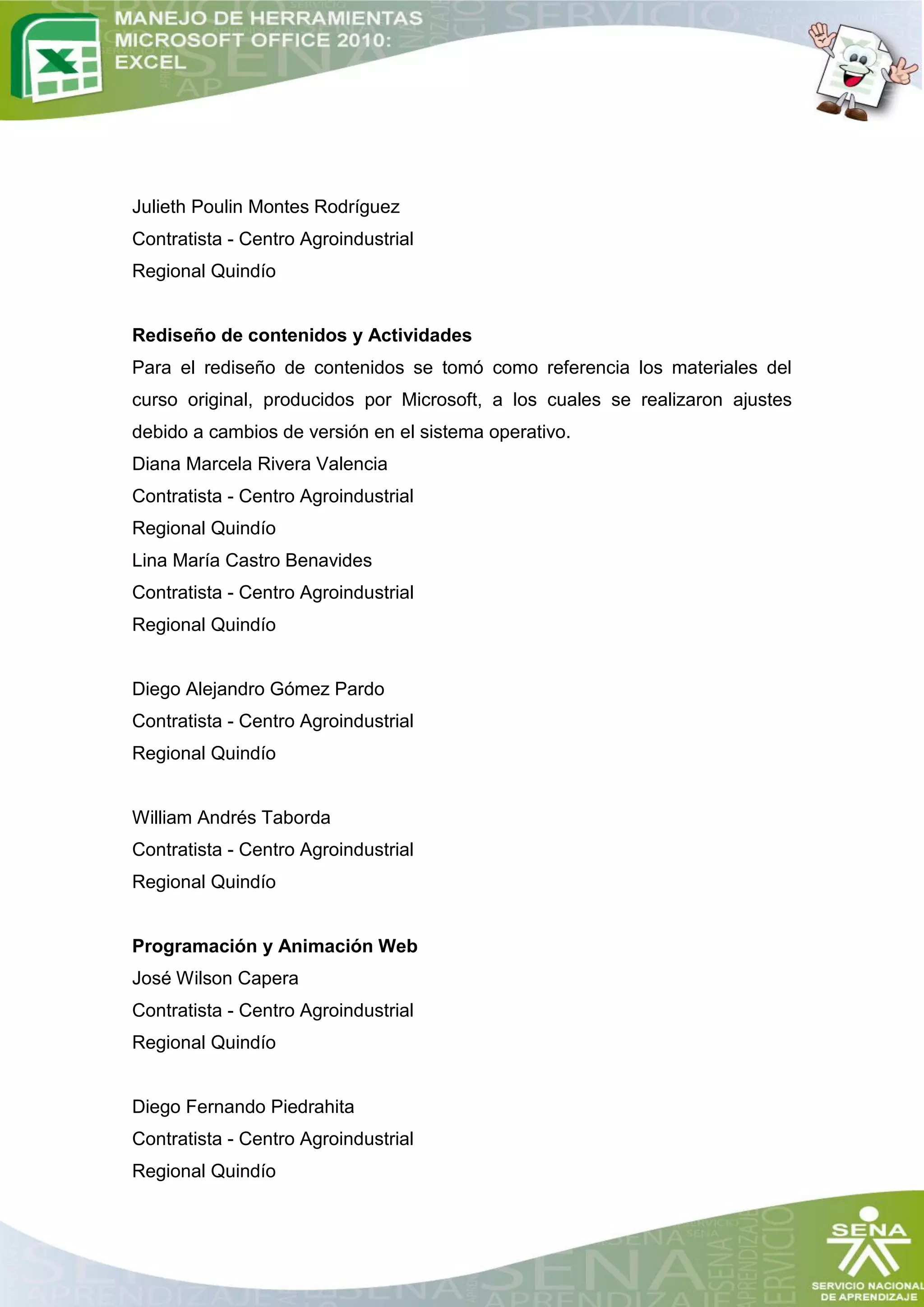 Julieth Poulin Montes Rodríguez
Contratista - Centro Agroindustrial
Regional Quindío


Rediseño de contenidos y Actividades
Para el rediseño de contenidos se tomó como referencia los materiales del
curso original, producidos por Microsoft, a los cuales se realizaron ajustes
debido a cambios de versión en el sistema operativo.
Diana Marcela Rivera Valencia
Contratista - Centro Agroindustrial
Regional Quindío
Lina María Castro Benavides
Contratista - Centro Agroindustrial
Regional Quindío


Diego Alejandro Gómez Pardo
Contratista - Centro Agroindustrial
Regional Quindío


William Andrés Taborda
Contratista - Centro Agroindustrial
Regional Quindío


Programación y Animación Web
José Wilson Capera
Contratista - Centro Agroindustrial
Regional Quindío


Diego Fernando Piedrahita
Contratista - Centro Agroindustrial
Regional Quindío
 