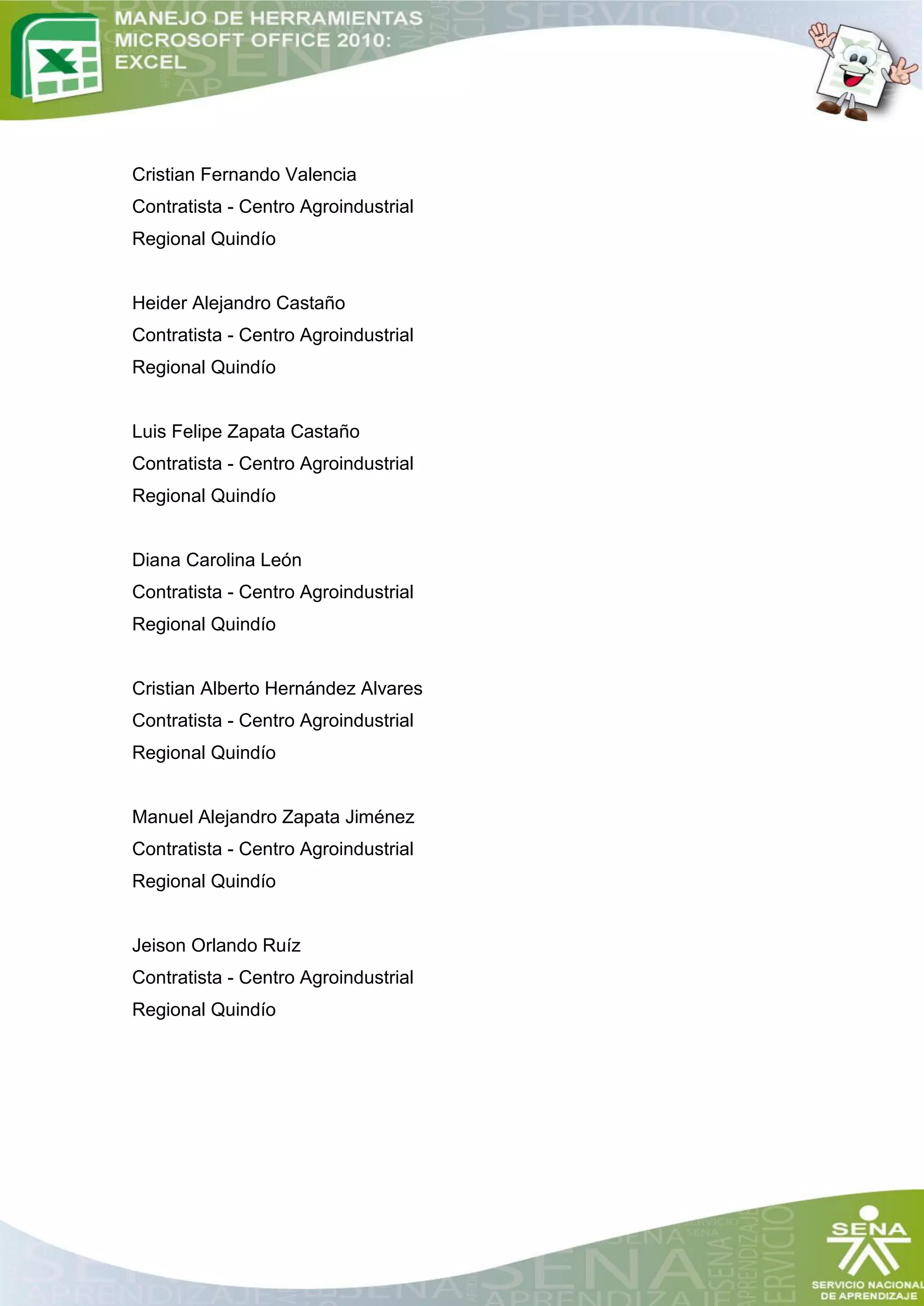 Cristian Fernando Valencia
Contratista - Centro Agroindustrial
Regional Quindío


Heider Alejandro Castaño
Contratista - Centro Agroindustrial
Regional Quindío


Luis Felipe Zapata Castaño
Contratista - Centro Agroindustrial
Regional Quindío


Diana Carolina León
Contratista - Centro Agroindustrial
Regional Quindío


Cristian Alberto Hernández Alvares
Contratista - Centro Agroindustrial
Regional Quindío


Manuel Alejandro Zapata Jiménez
Contratista - Centro Agroindustrial
Regional Quindío


Jeison Orlando Ruíz
Contratista - Centro Agroindustrial
Regional Quindío
 