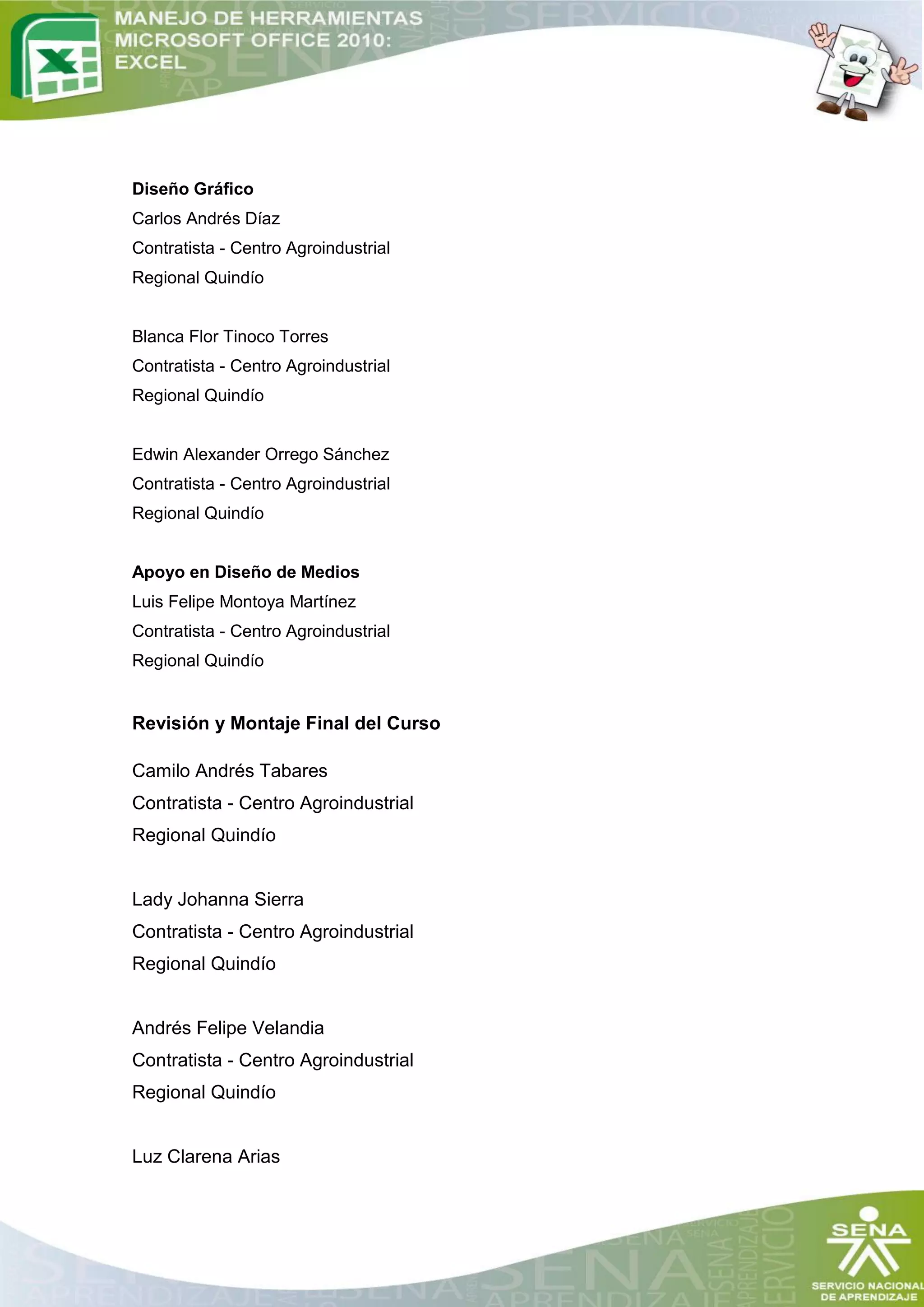Diseño Gráfico
Carlos Andrés Díaz
Contratista - Centro Agroindustrial
Regional Quindío


Blanca Flor Tinoco Torres
Contratista - Centro Agroindustrial
Regional Quindío


Edwin Alexander Orrego Sánchez
Contratista - Centro Agroindustrial
Regional Quindío


Apoyo en Diseño de Medios
Luis Felipe Montoya Martínez
Contratista - Centro Agroindustrial
Regional Quindío


Revisión y Montaje Final del Curso

Camilo Andrés Tabares
Contratista - Centro Agroindustrial
Regional Quindío


Lady Johanna Sierra
Contratista - Centro Agroindustrial
Regional Quindío


Andrés Felipe Velandia
Contratista - Centro Agroindustrial
Regional Quindío


Luz Clarena Arias
 