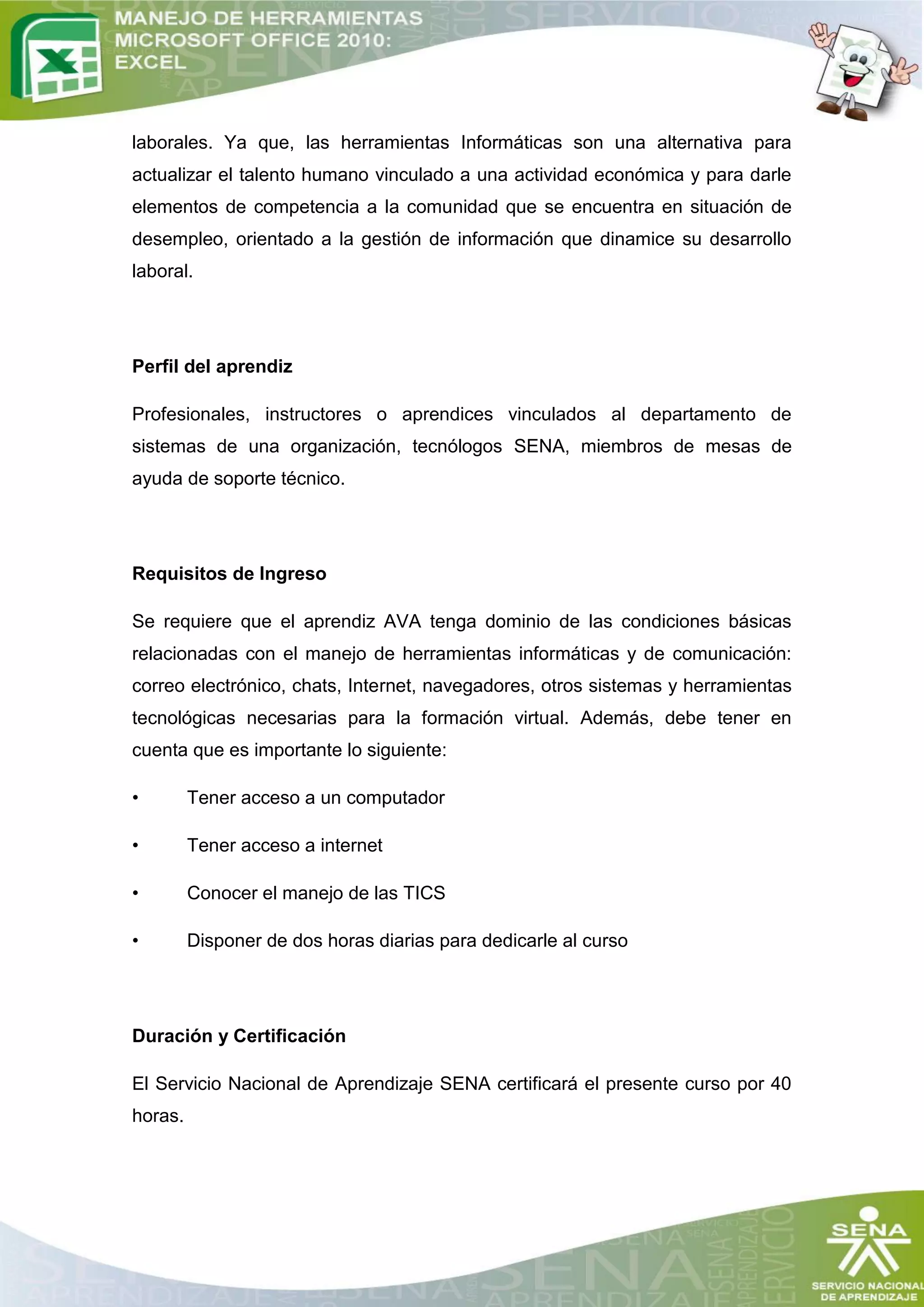 laborales. Ya que, las herramientas Informáticas son una alternativa para
actualizar el talento humano vinculado a una actividad económica y para darle
elementos de competencia a la comunidad que se encuentra en situación de
desempleo, orientado a la gestión de información que dinamice su desarrollo
laboral.




Perfil del aprendiz

Profesionales, instructores o aprendices vinculados al departamento de
sistemas de una organización, tecnólogos SENA, miembros de mesas de
ayuda de soporte técnico.




Requisitos de Ingreso

Se requiere que el aprendiz AVA tenga dominio de las condiciones básicas
relacionadas con el manejo de herramientas informáticas y de comunicación:
correo electrónico, chats, Internet, navegadores, otros sistemas y herramientas
tecnológicas necesarias para la formación virtual. Además, debe tener en
cuenta que es importante lo siguiente:

•        Tener acceso a un computador

•        Tener acceso a internet

•        Conocer el manejo de las TICS

•        Disponer de dos horas diarias para dedicarle al curso




Duración y Certificación

El Servicio Nacional de Aprendizaje SENA certificará el presente curso por 40
horas.
 