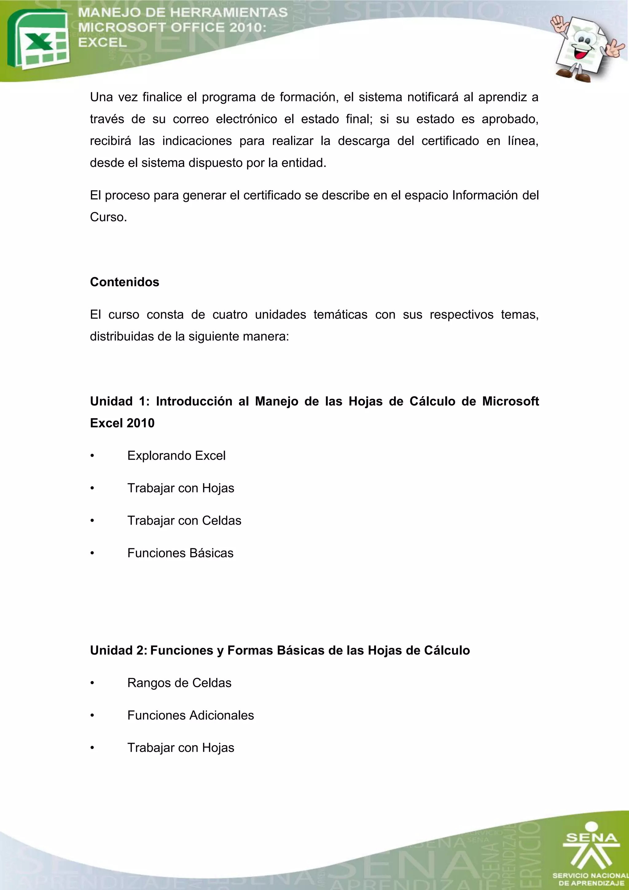 Una vez finalice el programa de formación, el sistema notificará al aprendiz a
través de su correo electrónico el estado final; si su estado es aprobado,
recibirá las indicaciones para realizar la descarga del certificado en línea,
desde el sistema dispuesto por la entidad.

El proceso para generar el certificado se describe en el espacio Información del
Curso.




Contenidos

El curso consta de cuatro unidades temáticas con sus respectivos temas,
distribuidas de la siguiente manera:




Unidad 1: Introducción al Manejo de las Hojas de Cálculo de Microsoft
Excel 2010

•        Explorando Excel

•        Trabajar con Hojas

•        Trabajar con Celdas

•        Funciones Básicas




Unidad 2: Funciones y Formas Básicas de las Hojas de Cálculo

•        Rangos de Celdas

•        Funciones Adicionales

•        Trabajar con Hojas
 