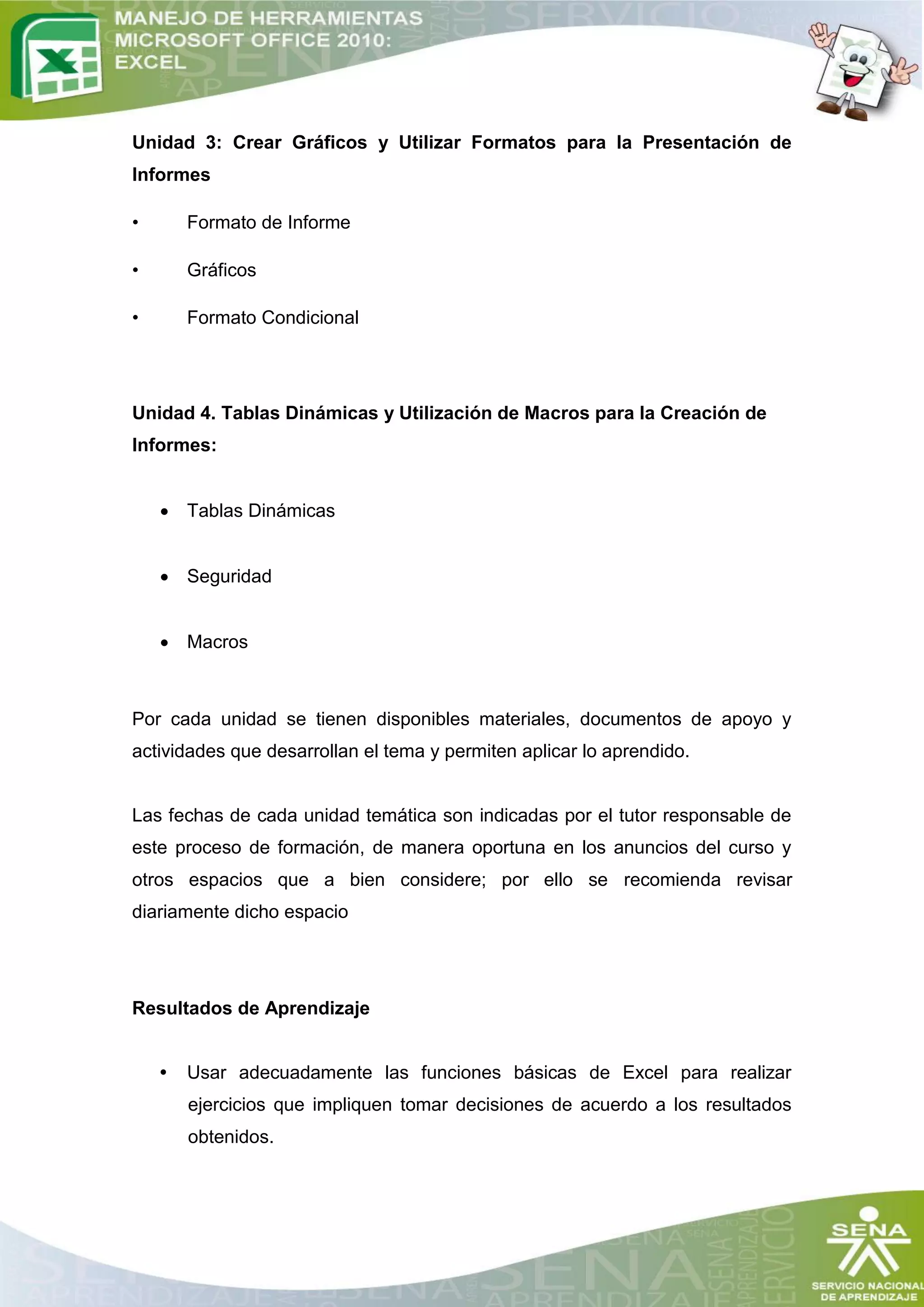 Unidad 3: Crear Gráficos y Utilizar Formatos para la Presentación de
Informes

•       Formato de Informe

•       Gráficos

•       Formato Condicional




Unidad 4. Tablas Dinámicas y Utilización de Macros para la Creación de
Informes:


     Tablas Dinámicas


     Seguridad


     Macros



Por cada unidad se tienen disponibles materiales, documentos de apoyo y
actividades que desarrollan el tema y permiten aplicar lo aprendido.


Las fechas de cada unidad temática son indicadas por el tutor responsable de
este proceso de formación, de manera oportuna en los anuncios del curso y
otros espacios que a bien considere; por ello se recomienda revisar
diariamente dicho espacio




Resultados de Aprendizaje


    •   Usar adecuadamente las funciones básicas de Excel para realizar
        ejercicios que impliquen tomar decisiones de acuerdo a los resultados
        obtenidos.
 