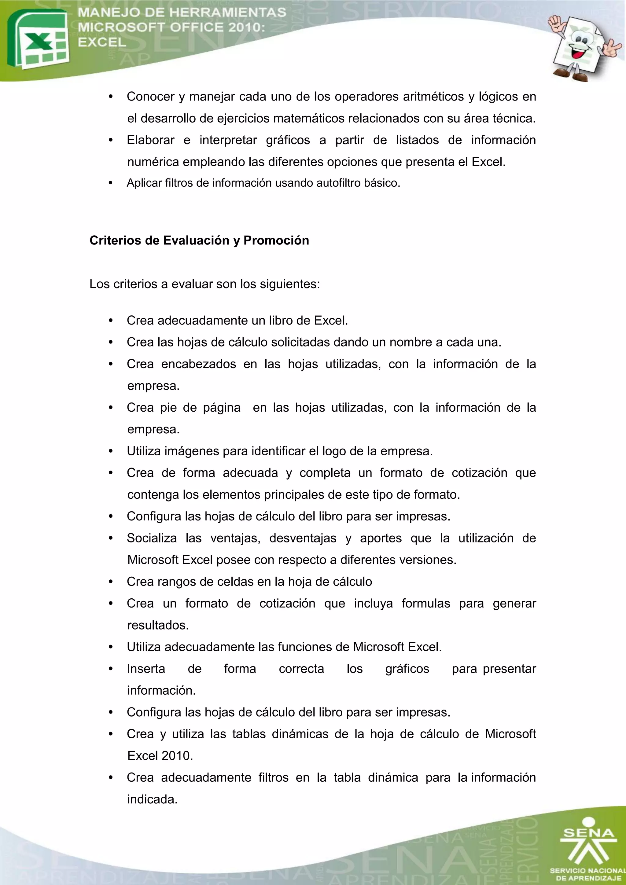 •   Conocer y manejar cada uno de los operadores aritméticos y lógicos en
       el desarrollo de ejercicios matemáticos relacionados con su área técnica.
   •   Elaborar e interpretar gráficos a partir de listados de información
       numérica empleando las diferentes opciones que presenta el Excel.
   •   Aplicar filtros de información usando autofiltro básico.



Criterios de Evaluación y Promoción


Los criterios a evaluar son los siguientes:

   •   Crea adecuadamente un libro de Excel.
   •   Crea las hojas de cálculo solicitadas dando un nombre a cada una.
   •   Crea encabezados en las hojas utilizadas, con la información de la
       empresa.
   •   Crea pie de página en las hojas utilizadas, con la información de la
       empresa.
   •   Utiliza imágenes para identificar el logo de la empresa.
   •   Crea de forma adecuada y completa un formato de cotización que
       contenga los elementos principales de este tipo de formato.
   •   Configura las hojas de cálculo del libro para ser impresas.
   •   Socializa las ventajas, desventajas y aportes que la utilización de
       Microsoft Excel posee con respecto a diferentes versiones.
   •   Crea rangos de celdas en la hoja de cálculo
   •   Crea un formato de cotización que incluya formulas para generar
       resultados.
   •   Utiliza adecuadamente las funciones de Microsoft Excel.
   •   Inserta     de     forma       correcta      los    gráficos   para presentar
       información.
   •   Configura las hojas de cálculo del libro para ser impresas.
   •   Crea y utiliza las tablas dinámicas de la hoja de cálculo de Microsoft
       Excel 2010.
   •   Crea adecuadamente filtros en la tabla dinámica para la información
       indicada.
 