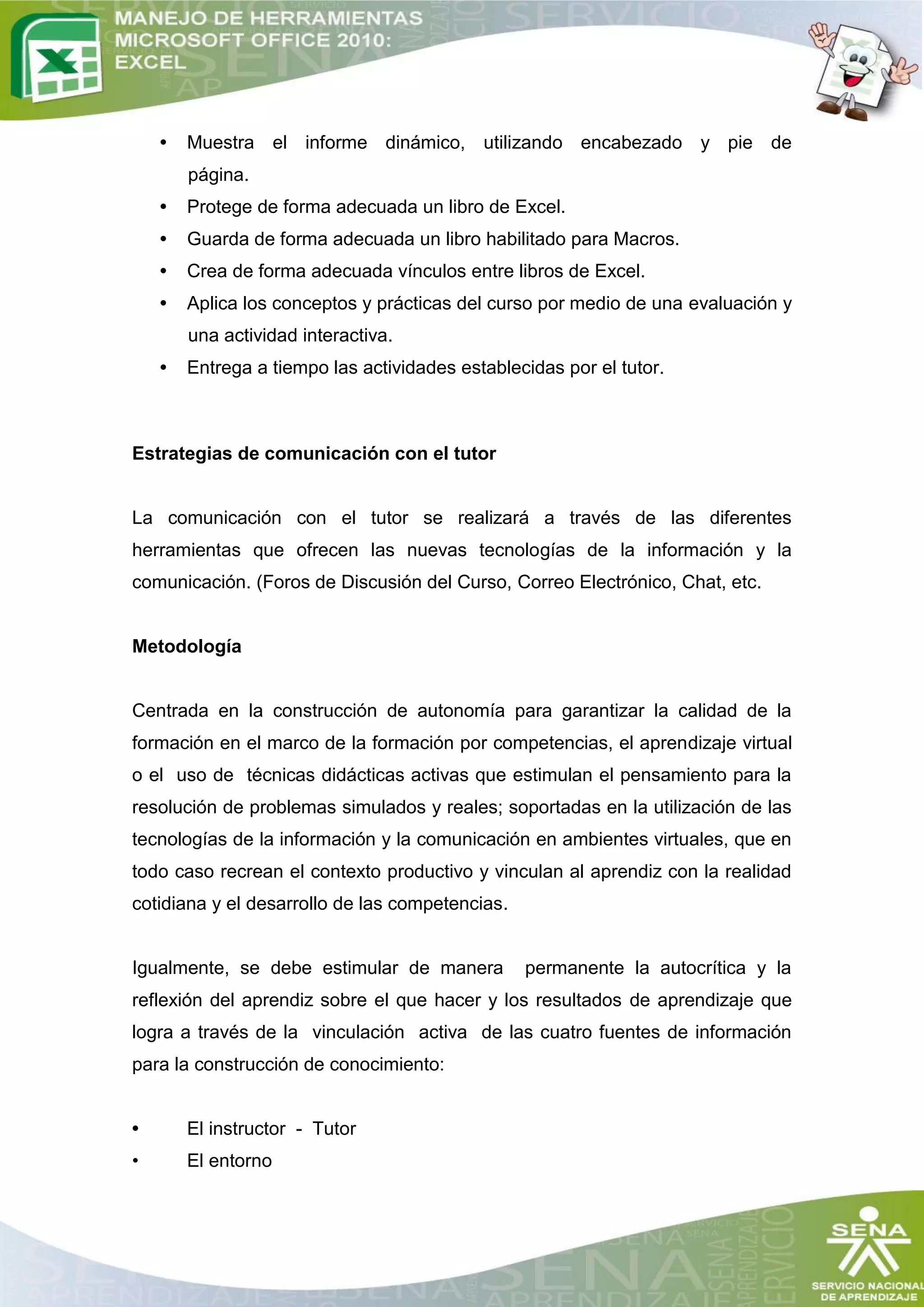 •   Muestra el informe dinámico, utilizando encabezado y pie de
        página.
    •   Protege de forma adecuada un libro de Excel.
    •   Guarda de forma adecuada un libro habilitado para Macros.
    •   Crea de forma adecuada vínculos entre libros de Excel.
    •   Aplica los conceptos y prácticas del curso por medio de una evaluación y
        una actividad interactiva.
    •   Entrega a tiempo las actividades establecidas por el tutor.



Estrategias de comunicación con el tutor


La comunicación con el tutor se realizará a través de las diferentes
herramientas que ofrecen las nuevas tecnologías de la información y la
comunicación. (Foros de Discusión del Curso, Correo Electrónico, Chat, etc.


Metodología


Centrada en la construcción de autonomía para garantizar la calidad de la
formación en el marco de la formación por competencias, el aprendizaje virtual
o el uso de técnicas didácticas activas que estimulan el pensamiento para la
resolución de problemas simulados y reales; soportadas en la utilización de las
tecnologías de la información y la comunicación en ambientes virtuales, que en
todo caso recrean el contexto productivo y vinculan al aprendiz con la realidad
cotidiana y el desarrollo de las competencias.


Igualmente, se debe estimular de manera          permanente la autocrítica y la
reflexión del aprendiz sobre el que hacer y los resultados de aprendizaje que
logra a través de la vinculación activa de las cuatro fuentes de información
para la construcción de conocimiento:


•       El instructor - Tutor
•       El entorno
 