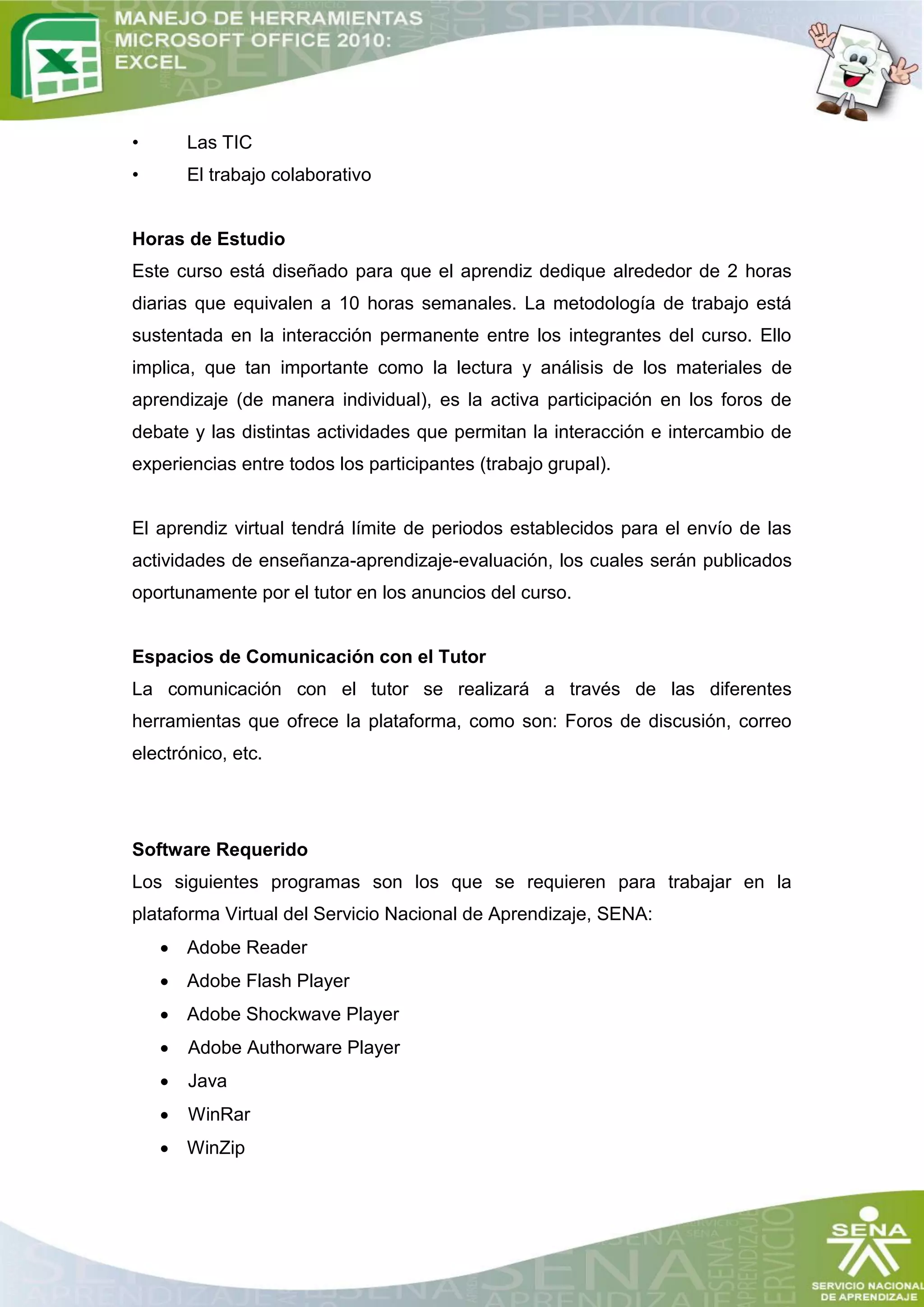 •       Las TIC
•       El trabajo colaborativo


Horas de Estudio
Este curso está diseñado para que el aprendiz dedique alrededor de 2 horas
diarias que equivalen a 10 horas semanales. La metodología de trabajo está
sustentada en la interacción permanente entre los integrantes del curso. Ello
implica, que tan importante como la lectura y análisis de los materiales de
aprendizaje (de manera individual), es la activa participación en los foros de
debate y las distintas actividades que permitan la interacción e intercambio de
experiencias entre todos los participantes (trabajo grupal).


El aprendiz virtual tendrá límite de periodos establecidos para el envío de las
actividades de enseñanza-aprendizaje-evaluación, los cuales serán publicados
oportunamente por el tutor en los anuncios del curso.


Espacios de Comunicación con el Tutor
La comunicación con el tutor se realizará a través de las diferentes
herramientas que ofrece la plataforma, como son: Foros de discusión, correo
electrónico, etc.




Software Requerido
Los siguientes programas son los que se requieren para trabajar en la
plataforma Virtual del Servicio Nacional de Aprendizaje, SENA:
     Adobe Reader
     Adobe Flash Player
     Adobe Shockwave Player
       Adobe Authorware Player
       Java
       WinRar
     WinZip
 