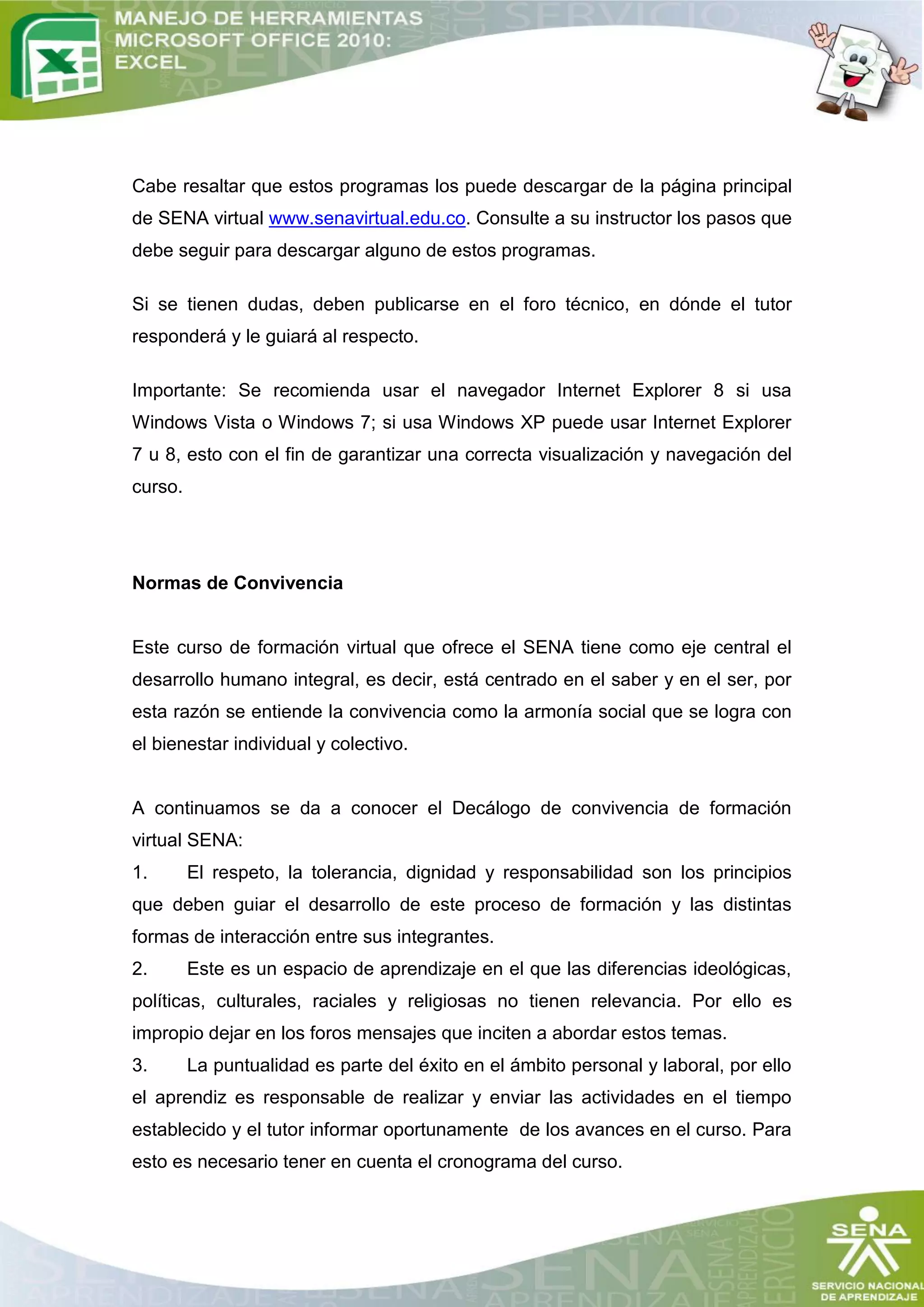Cabe resaltar que estos programas los puede descargar de la página principal
de SENA virtual www.senavirtual.edu.co. Consulte a su instructor los pasos que
debe seguir para descargar alguno de estos programas.

Si se tienen dudas, deben publicarse en el foro técnico, en dónde el tutor
responderá y le guiará al respecto.

Importante: Se recomienda usar el navegador Internet Explorer 8 si usa
Windows Vista o Windows 7; si usa Windows XP puede usar Internet Explorer
7 u 8, esto con el fin de garantizar una correcta visualización y navegación del
curso.




Normas de Convivencia


Este curso de formación virtual que ofrece el SENA tiene como eje central el
desarrollo humano integral, es decir, está centrado en el saber y en el ser, por
esta razón se entiende la convivencia como la armonía social que se logra con
el bienestar individual y colectivo.


A continuamos se da a conocer el Decálogo de convivencia de formación
virtual SENA:
1.       El respeto, la tolerancia, dignidad y responsabilidad son los principios
que deben guiar el desarrollo de este proceso de formación y las distintas
formas de interacción entre sus integrantes.
2.       Este es un espacio de aprendizaje en el que las diferencias ideológicas,
políticas, culturales, raciales y religiosas no tienen relevancia. Por ello es
impropio dejar en los foros mensajes que inciten a abordar estos temas.
3.       La puntualidad es parte del éxito en el ámbito personal y laboral, por ello
el aprendiz es responsable de realizar y enviar las actividades en el tiempo
establecido y el tutor informar oportunamente de los avances en el curso. Para
esto es necesario tener en cuenta el cronograma del curso.
 