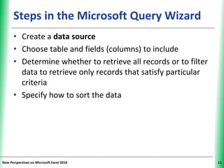 XPXPXPSteps in the Microsoft Query Wizard
• Create a data source
• Choose table and fields (columns) to include
• Determine whether to retrieve all records or to filter
data to retrieve only records that satisfy particular
criteria
• Specify how to sort the data
New Perspectives on Microsoft Excel 2010 11
 