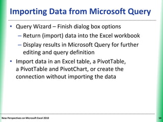 XPXPXPImporting Data from Microsoft Query
• Query Wizard – Finish dialog box options
– Return (import) data into the Excel workbook
– Display results in Microsoft Query for further
editing and query definition
• Import data in an Excel table, a PivotTable,
a PivotTable and PivotChart, or create the
connection without importing the data
New Perspectives on Microsoft Excel 2010 14
 