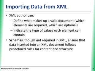 XPXPXPImporting Data from XML
• XML author can:
– Define what makes up a valid document (which
elements are required, which are optional)
– Indicate the type of values each element can
contain
• Schemas, though not required in XML, ensure that
data inserted into an XML document follows
predefined rules for content and structure
New Perspectives on Microsoft Excel 2010 21
 