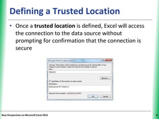 XPXPXPDefining a Trusted Location
• Once a trusted location is defined, Excel will access
the connection to the data source without
prompting for confirmation that the connection is
secure
New Perspectives on Microsoft Excel 2010 8
 