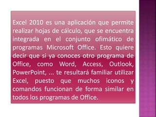 Excel 2010 es una aplicación que permite
realizar hojas de cálculo, que se encuentra
integrada en el conjunto ofimático de
programas Microsoft Office. Esto quiere
decir que si ya conoces otro programa de
Office, como Word, Access, Outlook,
PowerPoint, ... te resultará familiar utilizar
Excel, puesto que muchos iconos y
comandos funcionan de forma similar en
todos los programas de Office.
 