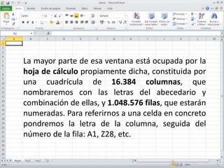 La mayor parte de esa ventana está ocupada por la
hoja de cálculo propiamente dicha, constituida por
una cuadrícula de 16.384 columnas, que
nombraremos con las letras del abecedario y
combinación de ellas, y 1.048.576 filas, que estarán
numeradas. Para referirnos a una celda en concreto
pondremos la letra de la columna, seguida del
número de la fila: A1, Z28, etc.
 
