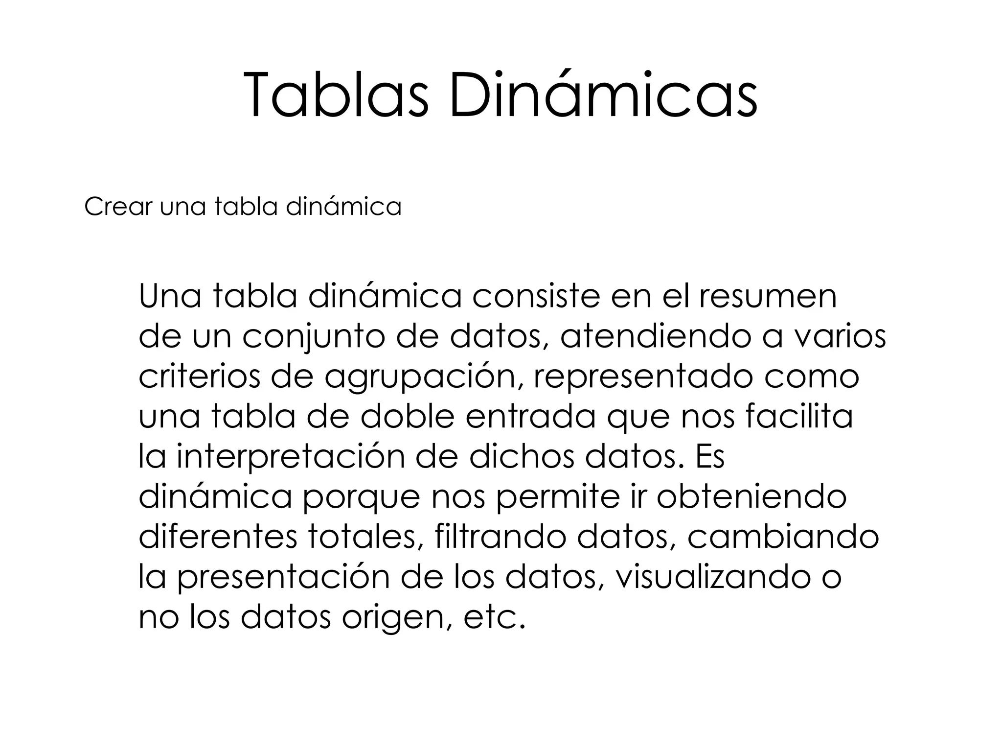Tablas Dinámicas
Crear una tabla dinámica


    Una tabla dinámica consiste en el resumen
    de un conjunto de datos, atendiendo a varios
    criterios de agrupación, representado como
    una tabla de doble entrada que nos facilita
    la interpretación de dichos datos. Es
    dinámica porque nos permite ir obteniendo
    diferentes totales, filtrando datos, cambiando
    la presentación de los datos, visualizando o
    no los datos origen, etc.
 