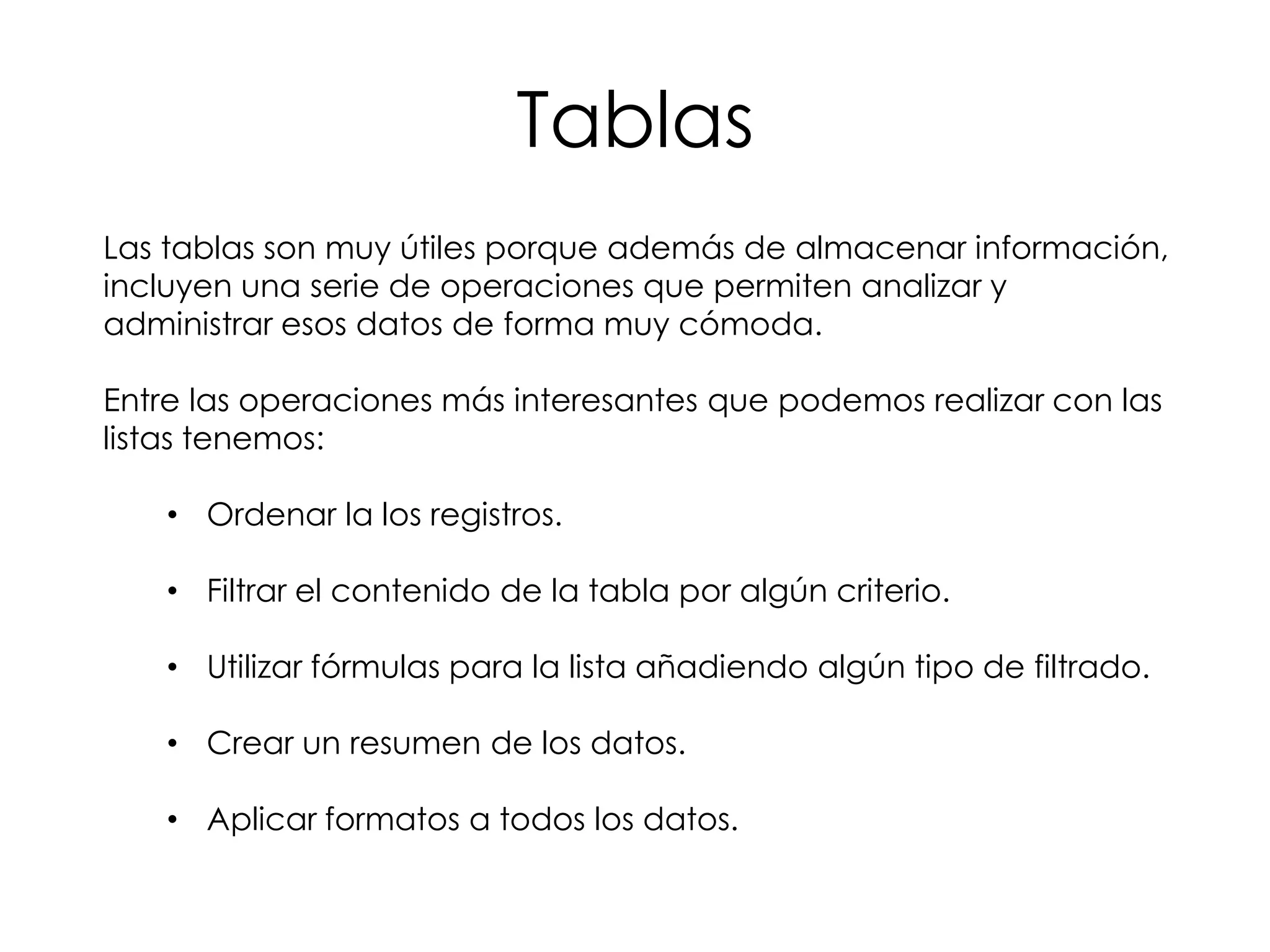 Tablas
Las tablas son muy útiles porque además de almacenar información,
incluyen una serie de operaciones que permiten analizar y
administrar esos datos de forma muy cómoda.

Entre las operaciones más interesantes que podemos realizar con las
listas tenemos:

    • Ordenar la los registros.

    • Filtrar el contenido de la tabla por algún criterio.

    • Utilizar fórmulas para la lista añadiendo algún tipo de filtrado.

    • Crear un resumen de los datos.

    • Aplicar formatos a todos los datos.
 