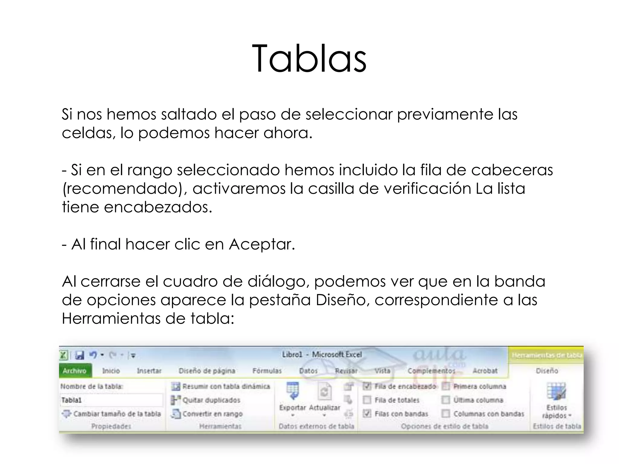 Tablas
Si nos hemos saltado el paso de seleccionar previamente las
celdas, lo podemos hacer ahora.

- Si en el rango seleccionado hemos incluido la fila de cabeceras
(recomendado), activaremos la casilla de verificación La lista
tiene encabezados.

- Al final hacer clic en Aceptar.

Al cerrarse el cuadro de diálogo, podemos ver que en la banda
de opciones aparece la pestaña Diseño, correspondiente a las
Herramientas de tabla:
 