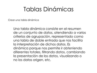 Tablas Dinámicas
Crear una tabla dinámica


    Una tabla dinámica consiste en el resumen
    de un conjunto de datos, atendiendo a varios
    criterios de agrupación, representado como
    una tabla de doble entrada que nos facilita
    la interpretación de dichos datos. Es
    dinámica porque nos permite ir obteniendo
    diferentes totales, filtrando datos, cambiando
    la presentación de los datos, visualizando o
    no los datos origen, etc.
 