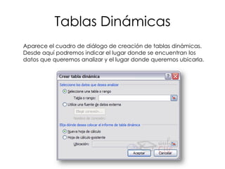 Tablas Dinámicas
Aparece el cuadro de diálogo de creación de tablas dinámicas.
Desde aquí podremos indicar el lugar donde se encuentran los
datos que queremos analizar y el lugar donde queremos ubicarla.
 
