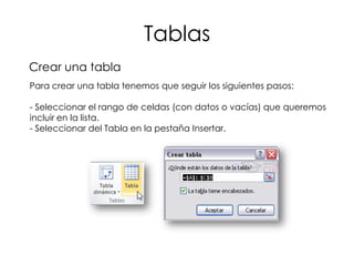 Tablas
Crear una tabla
Para crear una tabla tenemos que seguir los siguientes pasos:

- Seleccionar el rango de celdas (con datos o vacías) que queremos
incluir en la lista.
- Seleccionar del Tabla en la pestaña Insertar.
 