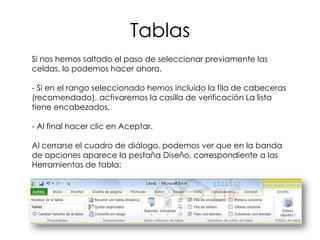 Tablas
Si nos hemos saltado el paso de seleccionar previamente las
celdas, lo podemos hacer ahora.

- Si en el rango seleccionado hemos incluido la fila de cabeceras
(recomendado), activaremos la casilla de verificación La lista
tiene encabezados.

- Al final hacer clic en Aceptar.

Al cerrarse el cuadro de diálogo, podemos ver que en la banda
de opciones aparece la pestaña Diseño, correspondiente a las
Herramientas de tabla:
 