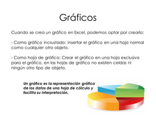 Gráficos
Cuando se crea un gráfico en Excel, podemos optar por crearlo:
- Como gráfico incrustado: Insertar el gráfico en una hoja normal
como cualquier otro objeto.
- Como hoja de gráfico: Crear el gráfico en una hoja exclusiva
para el gráfico, en las hojas de gráfico no existen celdas ni
ningún otro tipo de objeto.
Un gráfico es la representación gráfica
de los datos de una hoja de cálculo y
facilita su interpretación.
 