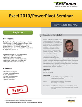 SetFocus
                                                                                   Bridging the Gap Between Talent and Opportunity ®




          Excel 2010/PowerPivot Seminar
                                                                                  May 14, 2010 1PM-4PM


                Register
                                                           Presenter :: Kevin S. Goff

Description:                                               Kevin S. Goff, a Microsoft MVP award
                                                           recipient, is a Senior Instructor and
During this three hour presentation you will learn         Business Intelligence Curriculum Lead
how to create Excel PivotTables and PivotCharts            for SetFocus. Prior to joining SetFocus,
using Excel Services 2007/2010, how to use                 Kevin was the founder and principal
PowerPivot 2010 for creating self-service BI               consultant of Common Ground
Applications, and then how to publish this content         Solutions, a consulting group that
to Sharepoint 2007/2010.                                   provided custom Web and desktop
                                                           software solutions in .NET, VFP, SQL
                                                           Server, and Crystal Reports.
• New Excel Services 2010 features for
  Deploying to SharePoint 2010                             Kevin has been building software
• Creating PowerPivot content                              applications since 1988. He has
• PowerPivot DAX Formula Expressions                       received several awards from the U.S. Department of Agriculture for
• Deploying PowerPivot to SharePoint                       systems automation. He has also received special citations from Fortune
• SharePoint PowerPivot Galleries                          500 Companies for solutions that yielded six-figure returns on investment.
                                                           He has worked in such industries as insurance, accounting, public health,
                                                           real estate, publishing, advertising, manufacturing, finance, consumer
                                                           packaged goods, and trade promotion.

Audience:                                                  Certifications
                                                           MVP for C#
•   Database developers                                    MVP for SQL Server
•   SharePoint PowerUsers
•   .NET Developers                                        Publications
•   SharePoint Developers
                      p                                    Author:      Pro VS 2005 Reporting using SQL Server and
•   Business analysts
                    s                                                   Crystal Reports Contributing
•   Excel PowerUsers
                  ers
                                                           Author:        Smart Business Intelligence Solutions with
                                                                          Microsoft SQL Server 2008.

                                                           Newest book: Expert Business Intelligence Solutions with SQL Server
                                                                        2008R2 and Microsoft 2010 Technologies, to be published



                Fr e e !
                                                                        in late 2010.




                                                                                                          www.setfocus.com

    For questions or more information email
                   r      inf
    CorpTrainingOps@setfocus.com or call 1-866-91-TRAIN.
                      setfo
 