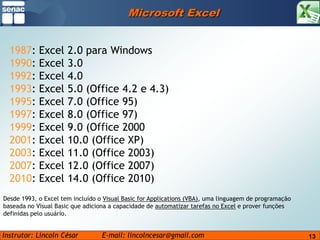 13Microsoft Excel1987: Excel 2.0 para Windows 1990: Excel 3.0 1992: Excel 4.0 1993: Excel 5.0 (Office 4.2 e 4.3) 1995: Excel 7.0 (Office 95) 1997: Excel 8.0 (Office 97)1999: Excel 9.0 (Office 2000) 2001: Excel 10.0 (Office XP) 2003: Excel 11.0 (Office 2003) 2007: Excel 12.0 (Office 2007) 2010: Excel 14.0 (Office 2010)Desde 1993, o Excel tem incluído o Visual Basic for Applications (VBA), uma linguagem de programação baseada no Visual Basic que adiciona a capacidade de automatizar tarefas no Excel e prover funções definidas pelo usuário.