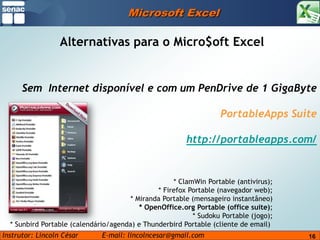 Microsoft ExcelAlternativas para o Micro$oftExcelSem  Internet disponível e com um PenDrive de 1 GigaBytePortableAppsSuitehttp://portableapps.com/    * ClamWin Portable (antivirus);    * Firefox Portable (navegador web);    * Miranda Portable (mensageiro instantâneo)    * OpenOffice.org Portable (office suite);    * Sudoku Portable (jogo);    * Sunbird Portable (calendário/agenda) e Thunderbird Portable (cliente de email) 16