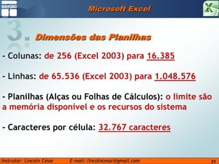 Microsoft Excel3.Dimensões das Planilhas- Colunas: de 256 (Excel 2003) para 16.385- Linhas: de 65.536 (Excel 2003) para 1.048.576- Planilhas (Alças ou Folhas de Cálculos): o limite são a memória disponível e os recursos do sistema- Caracteres por célula: 32.767 caracteres21