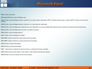 31Microsoft ExcelCTRL+; Insere a data atual.CTRL+G (ou F5) Exibe a caixa de diálogo Ir para.CTRL+F Exibe a caixa de diálogo Localizar e Substituir com a guia Localizar selecionada. SHIFT+F5 também exibe essa guia, enquanto SHIFT+F4 repete a última ação de Localizar.CTRL+H Exibe a caixa de diálogo Localizar e Substituir com a guia Substituir selecionada.CTRL+K Exibe a caixa de diálogo Inserir Hyperlink para novos hyperlinks ou a caixa de diálogo Editar Hyperlink para os hyperlinks existentes que estão selecionados.CTRL+O Exibe a caixa de diálogo Abrir para abrir ou localizar um arquivo.CTRL+P Exibe a caixa de diálogo Imprimir.CTRL+T Exibe a caixa de diálogo Criar Tabela.CTRL+SHIFT+( Exibe novamente as linhas ocultas dentro da seleção.CTRL+SHIFT+) Exibe novamente as colunas ocultas dentro da seleção.CTRL+9 Oculta as linhas selecionadas.CTRL+0 Oculta as colunas selecionadas.CTRL+` Alterna entre a exibição dos valores da célula e a exibição de fórmulas na planilha.CTRL+6 Alterna entre ocultar objetos, exibir objetos e exibir espaços reservados para objetos.CTRL+8 Exibe ou oculta os símbolos de estrutura de tópicos.
