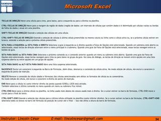 34Microsoft ExcelTECLAS DE DIREÇÃO Move uma célula para cima, para baixo, para a esquerda ou para a direita na planilha.CTRL+TECLAS DE DIREÇÃO Move para a margem da região de dados (região de dados: um intervalo de células que contém dados e é delimitado por células vazias ou bordas de folha de dados.) atual em uma planilha.SHIFT+TECLAS DE DIREÇÃO Estende a seleção das células em uma célula.CTRL+SHIFT+TECLAS DE DIREÇÃO Estende a seleção de células à última célula preenchida na mesma coluna ou linha como a célula ativa ou, se a próxima célula estiver em branco, estende a seleção para a próxima célula preenchida.SETA PARA A ESQUERDA ou SETA PARA A DIREITA Seleciona a guia à esquerda ou à direita quando a Faixa de Opções está selecionada. Quando um submenu está aberto ou selecionado, essas teclas de direção alternam entre o menu principal e o submenu. Quando uma guia da Faixa de Opções está selecionada, essas teclas navegam entre os botões da guia.SETA PARA BAIXO ou SETA PARA CIMA Seleciona o próximo comando ou o comando anterior quando um menu ou submenu está aberto. Quando uma guia da Faixa de Opções está selecionada, essas teclas navegam para cima ou para baixo no grupo da guia. Na caixa de diálogo, as teclas de direção se movem entre opções em uma lista suspensa aberta ou entre opções em um grupo de opçõesSETA PARA BAIXO ou ALT+SETA PARA BAIXO Abre uma lista suspensa selecionada.BACKSPACE Exclui um caractere à esquerda na Barra de Fórmulas. Além disso, desmarca o conteúdo da célula ativa. No modo edição de célula, ele exclui o caractere à esquerda do ponto de inserção.DELETE Remove o conteúdo da célula (dados e fórmulas) das células selecionadas sem afetar os formatos de célula ou os comentários.No modo edição de célula, ele exclui o caractere à direita do ponto de inserção.END Move para a célula no canto inferior direito da janela quando SCROLL LOCK está ativado.Também seleciona o último comando no menu quando um menu ou submenu fica visível.CTRL+END Move para a última célula na planilha, na linha usada mais abaixo da coluna usada mais à direita. Se o cursor estiver na barra de fórmulas, CTRL+END move o cursor para o final do texto.CTRL+SHIFT+END Estende a seleção das células para a última célula utilizada na planilha (canto inferior direito). Se o cursor estiver na barra de fórmulas, CTRL+SHIFT+END seleciona todos os textos na barra de fórmulas da posição do cursor até o final — isso não afeta a altura da barra de fórmulas.