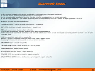 35Microsoft ExcelENTER Conclui uma entrada de célula da célula ou da Barra de Fórmulas e seleciona a célula abaixo (por padrão).No formulário de dados, ele move para o primeiro campo no próximo registro.Abre um menu selecionado (pressione F10 para ativar a barra de menus) ou executa a ação para um comando selecionado.Na caixa de diálogo, ele executa a ação do botão de comando padrão na caixa de diálogo (o botão com o contorno em negrito, geralmente o botão OK).ALT+ENTER Inicia uma nova linha na mesma célula.CTRL+ENTER Preenche o intervalo de células selecionado com a entrada atual.SHIFT+ENTER Conclui uma entrada de célula e seleciona a célula de cima.ESC Cancela uma entrada na célula ou na barra de fórmulas.Fecha um menu ou um submenu, uma caixa de diálogo ou uma janela de mensagens aberta.Também fecha o modo de exibição de tela inteira, quando esse modo está aplicado, e retorna ao modo de exibição de tela normal para exibir novamente a faixa de opções e a barra de status.HOME Move para o início de uma linha em uma planilha.Move para a célula no canto superior esquerdo da janela quando SCROLL LOCK está ativado.Seleciona o primeiro comando no menu quando um menu ou submenu fica visível.CTRL+HOME Move para o início de uma planilha.CTRL+SHIFT+HOME Estende a seleção de células até o início da planilha.PAGE DOWN Move uma tela para baixo na planilha.ALT+PAGE DOWN Move uma tela para a direita na planilha.CTRL+PAGE DOWN Move para a próxima planilha na pasta de trabalho.CTRL+SHIFT+PAGE DOWN Seleciona a planilha atual e a próxima planilha na pasta de trabalho.