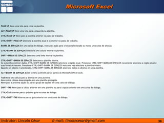 36Microsoft ExcelPAGE UP Move uma tela para cima na planilha.ALT+PAGE UP Move uma tela para a esquerda na planilha.CTRL+PAGE UP Move para a planilha anterior na pasta de trabalho.CTRL+SHIFT+PAGE UP Seleciona a planilha atual e a anterior na pasta de trabalho.BARRA DE ESPAÇOS Em uma caixa de diálogo, executa a ação para o botão selecionado ou marca uma caixa de seleção.CTRL+BARRA DE ESPAÇOS Seleciona uma coluna inteira na planilha.SHIFT+BARRA DE ESPAÇOS Seleciona uma linha inteira na planilha.CTRL+SHIFT+BARRA DE ESPAÇOS Seleciona a planilha inteira.Se a planilha contiver dados, CTRL+SHIFT+BARRA DE ESPAÇOS seleciona a região atual. Pressionar CTRL+SHIFT+BARRA DE ESPAÇOS novamente seleciona a região atual e suas linhas de resumo. Pressionar CTRL+SHIFT+BARRA DE ESPAÇOS mais uma vez seleciona a planilha inteira.Quando um objeto é selecionado, CTRL+SHIFT+BARRA DE ESPAÇOS seleciona todos os objetos em uma planilha.ALT+BARRA DE ESPAÇOS Exibe o menu Controle para a janela do Microsoft Office Excel.TAB Move uma célula para a direita em uma planilha.Move entre células desprotegidas em uma planilha protegida.Move para a próxima opção ou para o grupo de opções em uma caixa de diálogo.SHIFT+TAB Move para a célula anterior em uma planilha ou para a opção anterior em uma caixa de diálogo.CTRL+TAB Alternar para a próxima guia na caixa de diálogo.CTRL+SHIFT+TAB Alterna para a guia anterior em uma caixa de diálogo.