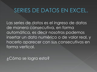 Las series de datos es el ingreso de datos 
de manera consecutiva, en forma 
automática, es decir nosotros podemos 
insertar un dato numérico o de valor real, y 
hacerlo aparecer con sus consecutivos en 
forma vertical. 
¿Cómo se logra esto? 
 