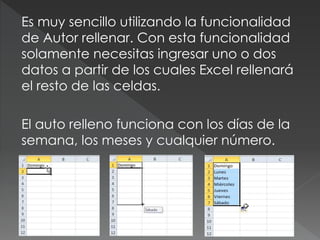 Es muy sencillo utilizando la funcionalidad 
de Autor rellenar. Con esta funcionalidad 
solamente necesitas ingresar uno o dos 
datos a partir de los cuales Excel rellenará 
el resto de las celdas. 
El auto relleno funciona con los días de la 
semana, los meses y cualquier número. 
 